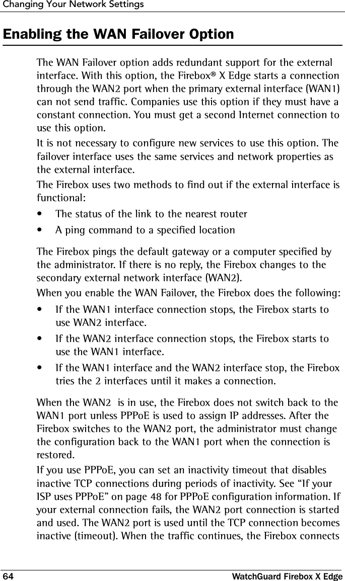 Changing Your Network Settings64 WatchGuard Firebox X EdgeEnabling the WAN Failover OptionThe WAN Failover option adds redundant support for the external interface. With this option, the Firebox® X Edge starts a connection through the WAN2 port when the primary external interface (WAN1) can not send traffic. Companies use this option if they must have a constant connection. You must get a second Internet connection to use this option.It is not necessary to configure new services to use this option. The failover interface uses the same services and network properties as the external interface.The Firebox uses two methods to find out if the external interface is functional:• The status of the link to the nearest router• A ping command to a specified locationThe Firebox pings the default gateway or a computer specified by the administrator. If there is no reply, the Firebox changes to the secondary external network interface (WAN2).When you enable the WAN Failover, the Firebox does the following:• If the WAN1 interface connection stops, the Firebox starts to use WAN2 interface.• If the WAN2 interface connection stops, the Firebox starts to use the WAN1 interface.• If the WAN1 interface and the WAN2 interface stop, the Firebox tries the 2 interfaces until it makes a connection.When the WAN2  is in use, the Firebox does not switch back to the WAN1 port unless PPPoE is used to assign IP addresses. After the Firebox switches to the WAN2 port, the administrator must change the configuration back to the WAN1 port when the connection is restored.If you use PPPoE, you can set an inactivity timeout that disables inactive TCP connections during periods of inactivity. See “If your ISP uses PPPoE” on page 48 for PPPoE configuration information. If your external connection fails, the WAN2 port connection is started and used. The WAN2 port is used until the TCP connection becomes inactive (timeout). When the traffic continues, the Firebox connects 