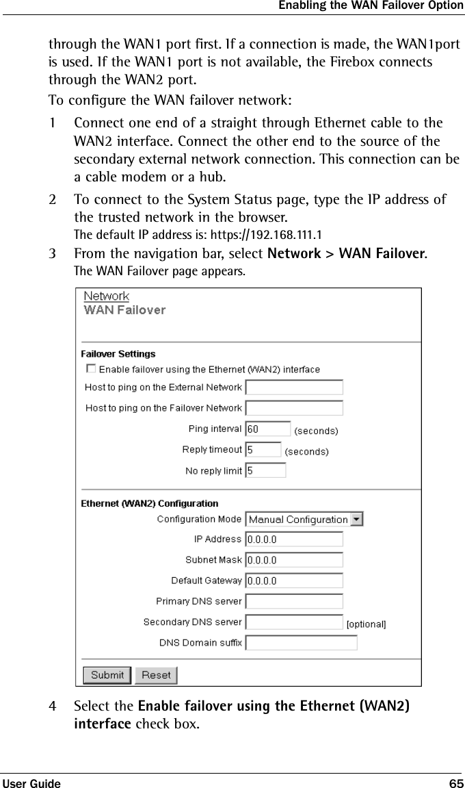 Enabling the WAN Failover OptionUser Guide 65through the WAN1 port first. If a connection is made, the WAN1port is used. If the WAN1 port is not available, the Firebox connects through the WAN2 port.To configure the WAN failover network:1Connect one end of a straight through Ethernet cable to the WAN2 interface. Connect the other end to the source of the secondary external network connection. This connection can be a cable modem or a hub.2To connect to the System Status page, type the IP address of the trusted network in the browser.The default IP address is: https://192.168.111.13From the navigation bar, select Network &gt; WAN Failover.The WAN Failover page appears.4Select the Enable failover using the Ethernet (WAN2) interface check box.