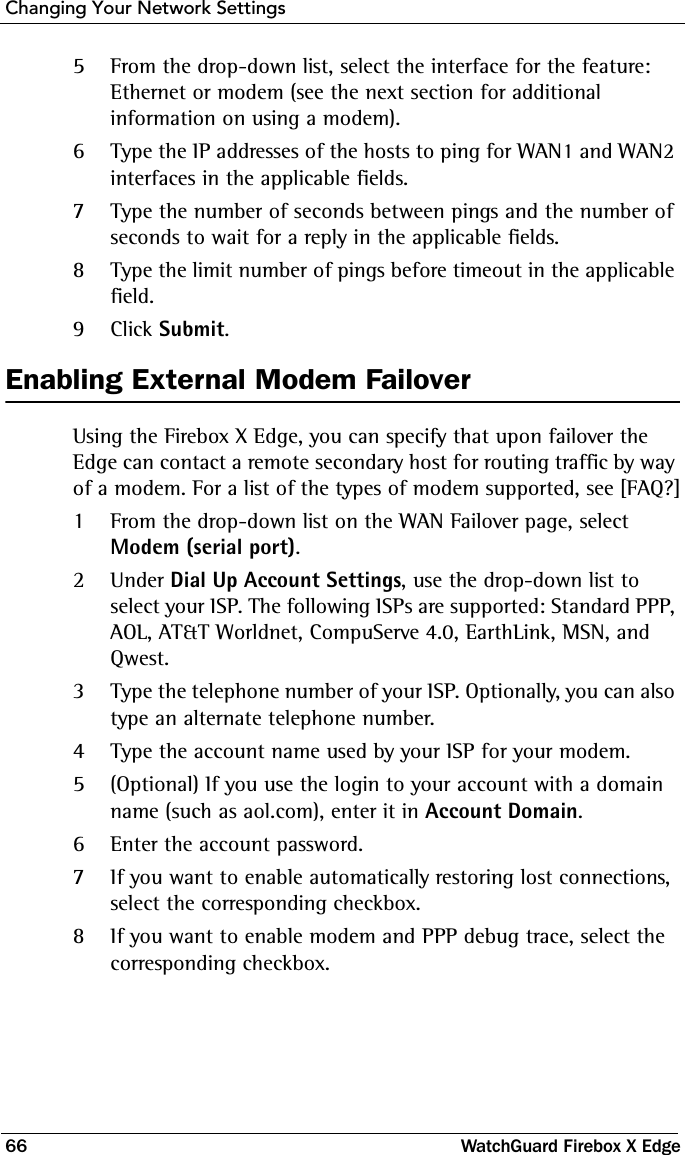 Changing Your Network Settings66 WatchGuard Firebox X Edge5From the drop-down list, select the interface for the feature: Ethernet or modem (see the next section for additional information on using a modem).6Type the IP addresses of the hosts to ping for WAN1 and WAN2 interfaces in the applicable fields.7Type the number of seconds between pings and the number of seconds to wait for a reply in the applicable fields.8Type the limit number of pings before timeout in the applicable field.9Click Submit.Enabling External Modem FailoverUsing the Firebox X Edge, you can specify that upon failover the Edge can contact a remote secondary host for routing traffic by way of a modem. For a list of the types of modem supported, see [FAQ?]1From the drop-down list on the WAN Failover page, select Modem (serial port).  2Under Dial Up Account Settings, use the drop-down list to select your ISP. The following ISPs are supported: Standard PPP, AOL, AT&amp;T Worldnet, CompuServe 4.0, EarthLink, MSN, and Qwest. 3Type the telephone number of your ISP. Optionally, you can also type an alternate telephone number.4Type the account name used by your ISP for your modem. 5(Optional) If you use the login to your account with a domain name (such as aol.com), enter it in Account Domain.6Enter the account password.7If you want to enable automatically restoring lost connections, select the corresponding checkbox.8If you want to enable modem and PPP debug trace, select the corresponding checkbox. 