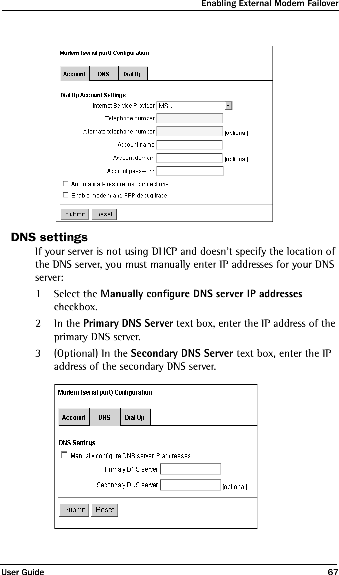 Enabling External Modem FailoverUser Guide 67DNS settingsIf your server is not using DHCP and doesn’t specify the location of the DNS server, you must manually enter IP addresses for your DNS server:1Select the Manually configure DNS server IP addresses checkbox. 2In the Primary DNS Server text box, enter the IP address of the primary DNS server.3(Optional) In the Secondary DNS Server text box, enter the IP address of the secondary DNS server.