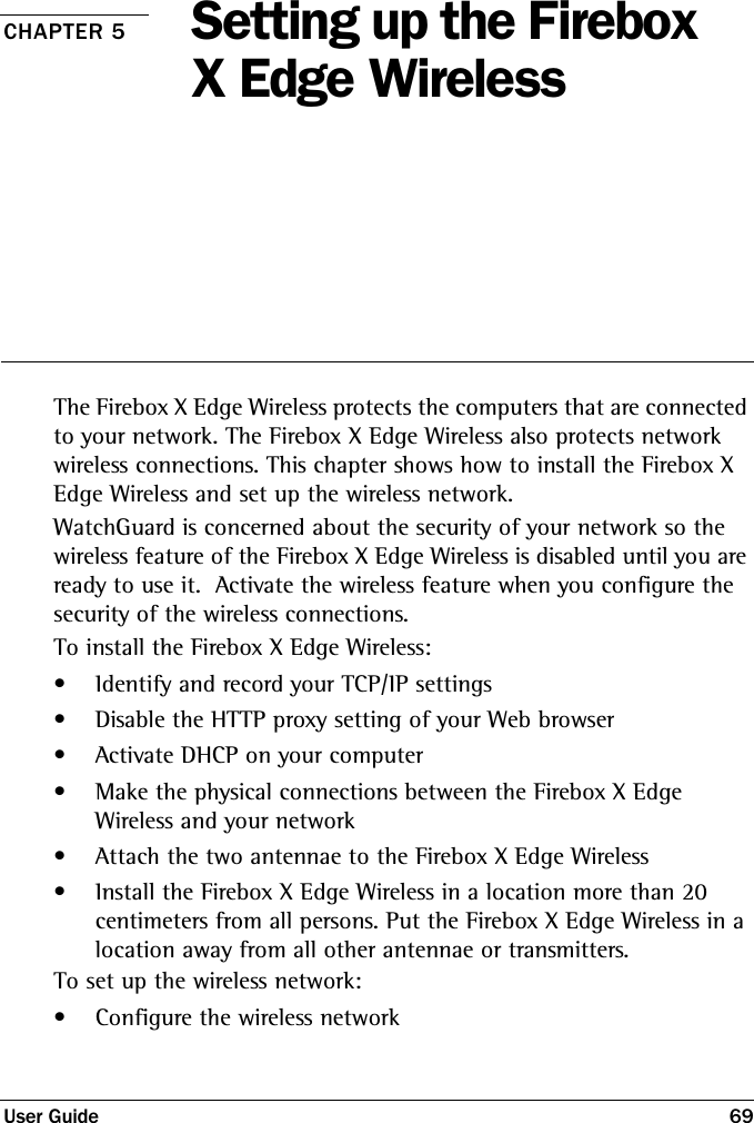 User Guide 69CHAPTER 5 Setting up the Firebox X Edge Wireless The Firebox X Edge Wireless protects the computers that are connected to your network. The Firebox X Edge Wireless also protects network wireless connections. This chapter shows how to install the Firebox X Edge Wireless and set up the wireless network.WatchGuard is concerned about the security of your network so the wireless feature of the Firebox X Edge Wireless is disabled until you are ready to use it.  Activate the wireless feature when you configure the security of the wireless connections.To install the Firebox X Edge Wireless:• Identify and record your TCP/IP settings• Disable the HTTP proxy setting of your Web browser• Activate DHCP on your computer• Make the physical connections between the Firebox X Edge Wireless and your network• Attach the two antennae to the Firebox X Edge Wireless• Install the Firebox X Edge Wireless in a location more than 20 centimeters from all persons. Put the Firebox X Edge Wireless in a location away from all other antennae or transmitters.To set up the wireless network:• Configure the wireless network