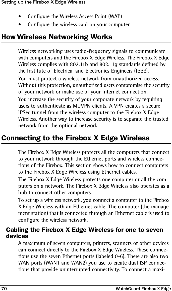 Setting up the Firebox X Edge Wireless70 WatchGuard Firebox X Edge• Configure the Wireless Access Point (WAP)• Configure the wireless card on your computerHow Wireless Networking WorksWireless networking uses radio-frequency signals to communicate with computers and the Firebox X Edge Wireless. The Firebox X Edge Wireless complies with 802.11b and 802.11g standards defined by the Institute of Electrical and Electronics Engineers (IEEE).You must protect a wireless network from unauthorized access. Without this protection, unauthorized users compromise the security of your network or make use of your Internet connection.You increase the security of your corporate network by requiring users to authenticate as MUVPN clients. A VPN creates a secure IPSec tunnel from the wireless computer to the Firebox X Edge Wireless. Another way to increase security is to separate the trusted network from the optional network. Connecting to the Firebox X Edge WirelessThe Firebox X Edge Wireless protects all the computers that connect to your network through the Ethernet ports and wireless connec-tions of the Firebox. This section shows how to connect computers to the Firebox X Edge Wireless using Ethernet cables.The Firebox X Edge Wireless protects one computer or all the com-puters on a network. The Firebox X Edge Wireless also operates as a hub to connect other computers.To set up a wireless network, you connect a computer to the Firebox X Edge Wireless with an Ethernet cable. The computer (the manage-ment station) that is connected through an Ethernet cable is used to configure the wireless network.Cabling the Firebox X Edge Wireless for one to seven devicesA maximum of seven computers, printers, scanners or other devices can connect directly to the Firebox X Edge Wireless. These connec-tions use the seven Ethernet ports (labeled 0-6). There are also two WAN ports (WAN1 and WAN2) you use to create dual ISP connec-tions that provide uninterrupted connectivity. To connect a maxi-