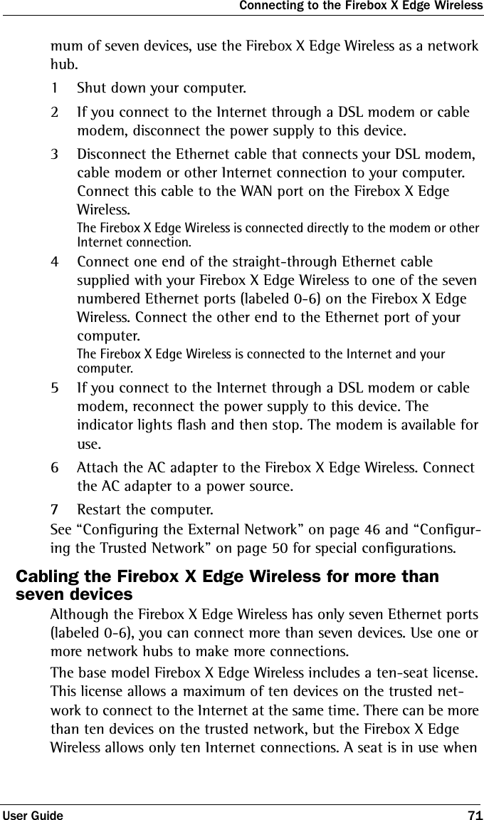 Connecting to the Firebox X Edge WirelessUser Guide 71mum of seven devices, use the Firebox X Edge Wireless as a network hub.1Shut down your computer.2If you connect to the Internet through a DSL modem or cable modem, disconnect the power supply to this device.3Disconnect the Ethernet cable that connects your DSL modem, cable modem or other Internet connection to your computer. Connect this cable to the WAN port on the Firebox X Edge Wireless.The Firebox X Edge Wireless is connected directly to the modem or other Internet connection.4Connect one end of the straight-through Ethernet cable supplied with your Firebox X Edge Wireless to one of the seven numbered Ethernet ports (labeled 0-6) on the Firebox X Edge Wireless. Connect the other end to the Ethernet port of your computer.The Firebox X Edge Wireless is connected to the Internet and your computer.5If you connect to the Internet through a DSL modem or cable modem, reconnect the power supply to this device. The indicator lights flash and then stop. The modem is available for use.6Attach the AC adapter to the Firebox X Edge Wireless. Connect the AC adapter to a power source.7Restart the computer.See “Configuring the External Network” on page 46 and “Configur-ing the Trusted Network” on page 50 for special configurations.Cabling the Firebox X Edge Wireless for more than seven devicesAlthough the Firebox X Edge Wireless has only seven Ethernet ports (labeled 0-6), you can connect more than seven devices. Use one or more network hubs to make more connections.The base model Firebox X Edge Wireless includes a ten-seat license. This license allows a maximum of ten devices on the trusted net-work to connect to the Internet at the same time. There can be more than ten devices on the trusted network, but the Firebox X Edge Wireless allows only ten Internet connections. A seat is in use when 