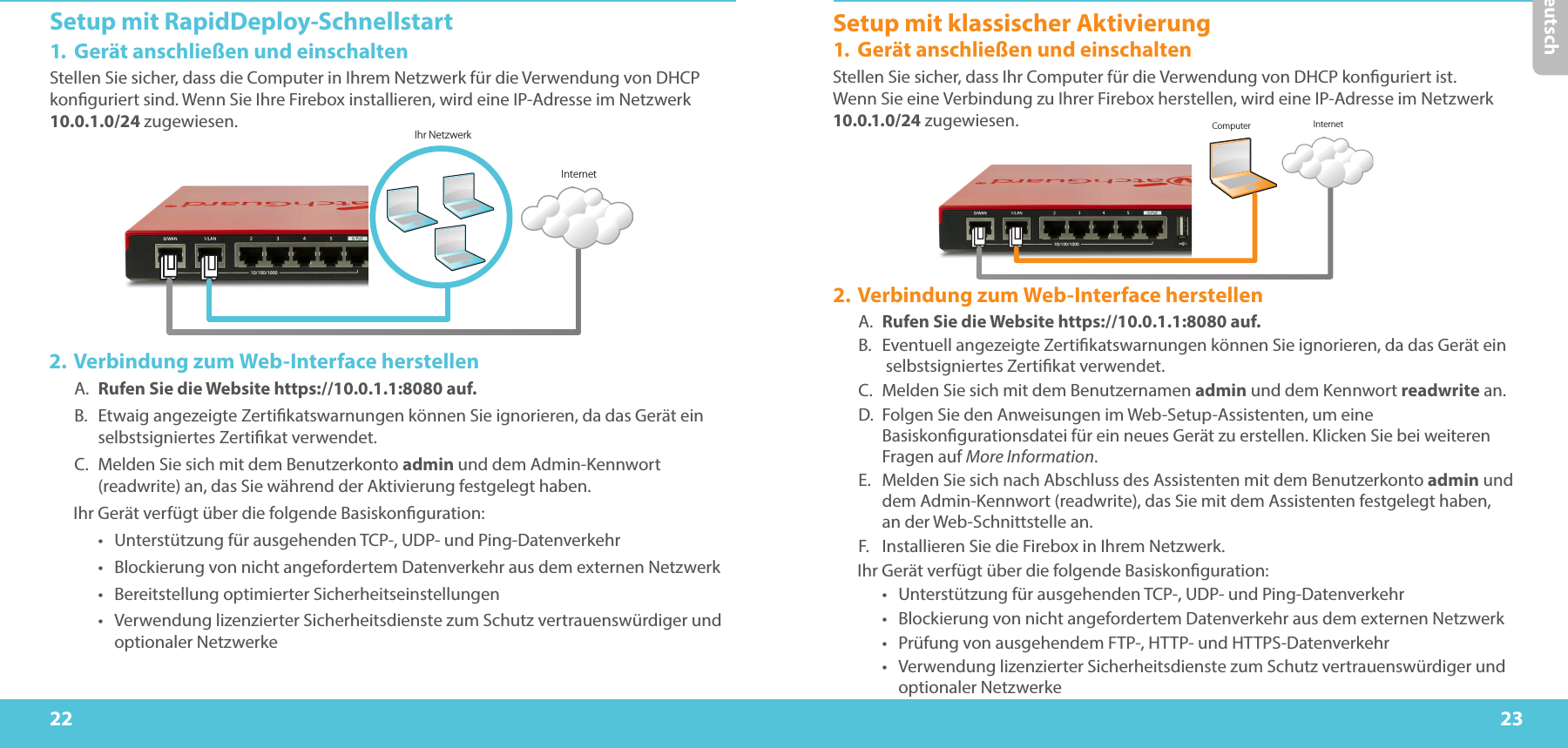 22 23DeutschSetup mit RapidDeploy-Schnellstart1.  Gerät anschließen und einschaltenStellen Sie sicher, dass die Computer in Ihrem Netzwerk für die Verwendung von DHCP konguriert sind. Wenn Sie Ihre Firebox installieren, wird eine IP-Adresse im Netzwerk 10.0.1.0/24 zugewiesen.  Ihr NetzwerkInternetComputer Internet2. Verbindung zum Web-Interface herstellenA.  Rufen Sie die Website https://10.0.1.1:8080 auf.B.  Etwaig angezeigte Zertikatswarnungen können Sie ignorieren, da das Gerät ein selbstsigniertes Zertikat verwendet.C.  Melden Sie sich mit dem Benutzerkonto admin und dem Admin-Kennwort (readwrite) an, das Sie während der Aktivierung festgelegt haben.Ihr Gerät verfügt über die folgende Basiskonguration:•  Unterstützung für ausgehenden TCP-, UDP- und Ping-Datenverkehr•  Blockierung von nicht angefordertem Datenverkehr aus dem externen Netzwerk•  Bereitstellung optimierter Sicherheitseinstellungen•  Verwendung lizenzierter Sicherheitsdienste zum Schutz vertrauenswürdiger und optionaler NetzwerkeSetup mit klassischer Aktivierung1.  Gerät anschließen und einschaltenStellen Sie sicher, dass Ihr Computer für die Verwendung von DHCP konguriert ist. Wenn Sie eine Verbindung zu Ihrer Firebox herstellen, wird eine IP-Adresse im Netzwerk 10.0.1.0/24 zugewiesen. 2. Verbindung zum Web-Interface herstellenA.  Rufen Sie die Website https://10.0.1.1:8080 auf.B.  Eventuell angezeigte Zertikatswarnungen können Sie ignorieren, da das Gerät ein  selbstsigniertes Zertikat verwendet.C.  Melden Sie sich mit dem Benutzernamen admin und dem Kennwort readwrite an.D.  Folgen Sie den Anweisungen im Web-Setup-Assistenten, um eine Basiskongurationsdatei für ein neues Gerät zu erstellen. Klicken Sie bei weiteren Fragen auf More Information.E.  Melden Sie sich nach Abschluss des Assistenten mit dem Benutzerkonto admin und dem Admin-Kennwort (readwrite), das Sie mit dem Assistenten festgelegt haben,  an der Web-Schnittstelle an.F.  Installieren Sie die Firebox in Ihrem Netzwerk.Ihr Gerät verfügt über die folgende Basiskonguration:•  Unterstützung für ausgehenden TCP-, UDP- und Ping-Datenverkehr•  Blockierung von nicht angefordertem Datenverkehr aus dem externen Netzwerk•  Prüfung von ausgehendem FTP-, HTTP- und HTTPS-Datenverkehr•  Verwendung lizenzierter Sicherheitsdienste zum Schutz vertrauenswürdiger und optionaler Netzwerke