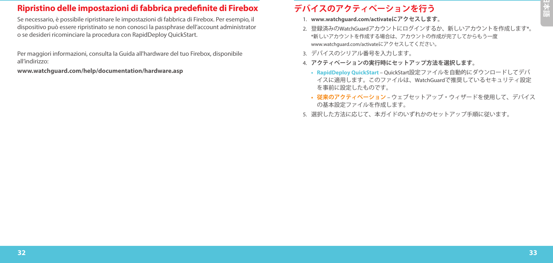 32 33日本語Ripristino delle impostazioni di fabbrica predenite di FireboxSe necessario, è possibile ripristinare le impostazioni di fabbrica di Firebox. Per esempio, il dispositivo può essere ripristinato se non conosci la passphrase dell’account administrator o se desideri ricominciare la procedura con RapidDeploy QuickStart. Per maggiori informazioni, consulta la Guida all&apos;hardware del tuo Firebox, disponibile all’indirizzo:www.watchguard.com/help/documentation/hardware.aspデバイスのアクティベーションを行う1.  www.watchguard.com/activateにアクセスします。 2.  登録済みのWatchGuardアカウントにログインするか、新しいアカウントを作成します*。 *新しいアカウントを作成する場合は、アカウントの作成が完了してからもう一度www.watchguard.com/activateにアクセスしてください。3. デバイスのシリアル番号を入力します。4. アクティベーションの実行時にセットアップ方法を選択します。•  RapidDeploy QuickStart – QuickStart設定ファイルを自動的にダウンロードしてデバイスに適用します。このファイルは、WatchGuardで推奨しているセキュリティ設定を事前に設定したものです。•  従来のアクティベーション – ウェブセットアップ・ウィザードを使用して、デバイスの基本設定ファイルを作成します。5.選択した方法に応じて、本ガイドのいずれかのセットアップ手順に従います。