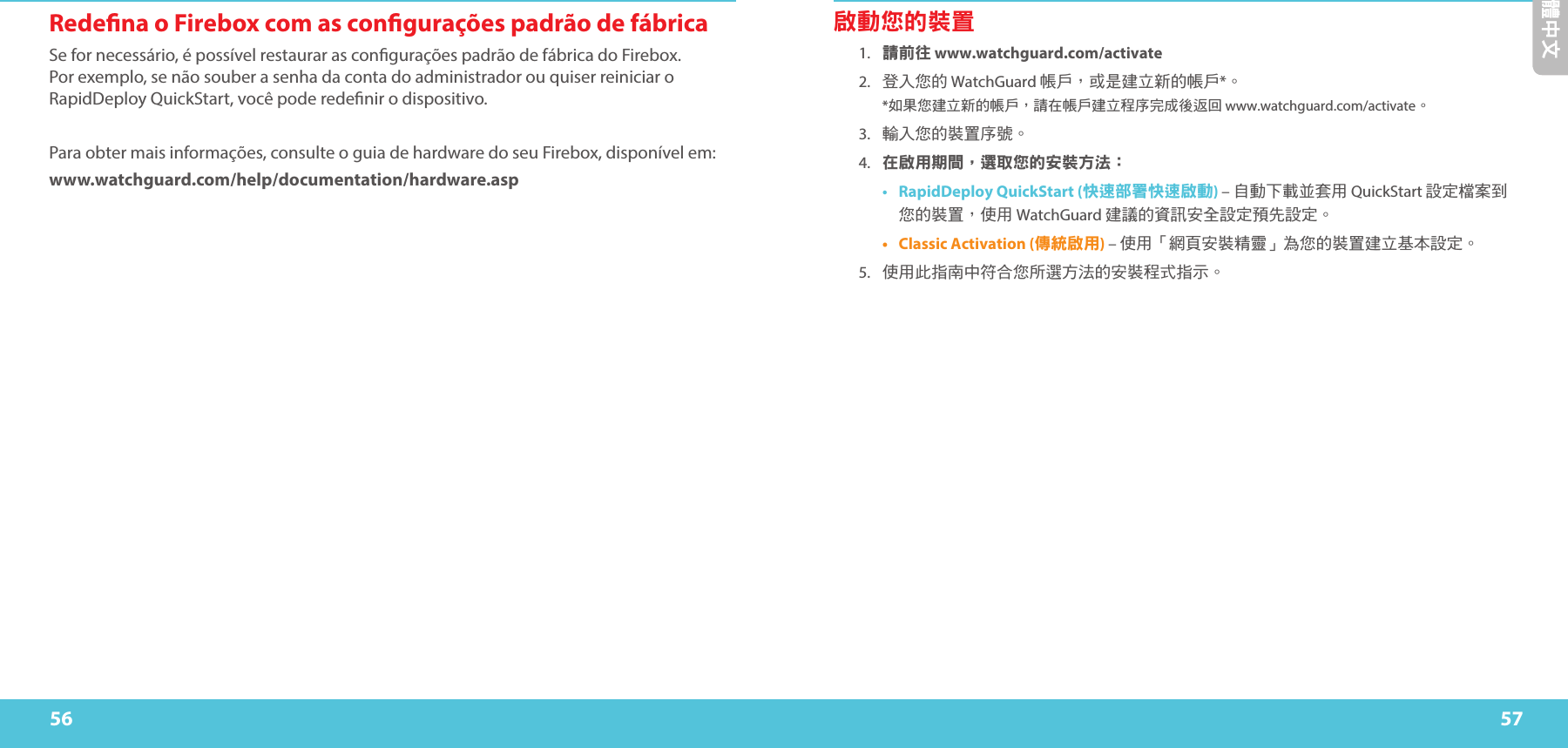 56 57繁體中文Redena o Firebox com as congurações padrão de fábricaSe for necessário, é possível restaurar as congurações padrão de fábrica do Firebox. Por exemplo, se não souber a senha da conta do administrador ou quiser reiniciar o RapidDeploy QuickStart, você pode redenir o dispositivo. Para obter mais informações, consulte o guia de hardware do seu Firebox, disponível em:www.watchguard.com/help/documentation/hardware.asp啟動您的裝置1. 請前往 www.watchguard.com/activate 2.  登入您的 WatchGuard 帳戶，或是建立新的帳戶*。 *如果您建立新的帳戶，請在帳戶建立程序完成後返回 www.watchguard.com/activate 。3.  輸入您的裝置序號。4. 在啟用期間，選取您的安裝方法：•  RapidDeploy QuickStart (快速部署快速啟動) – 自動下載並套用 QuickStart 設定檔案到您的裝置，使用 WatchGuard 建議的資訊安全設定預先設定。•  Classic Activation (傳統啟用) – 使用「網頁安裝精靈」為您的裝置建立基本設定。5.  使用此指南中符合您所選方法的安裝程式指示。