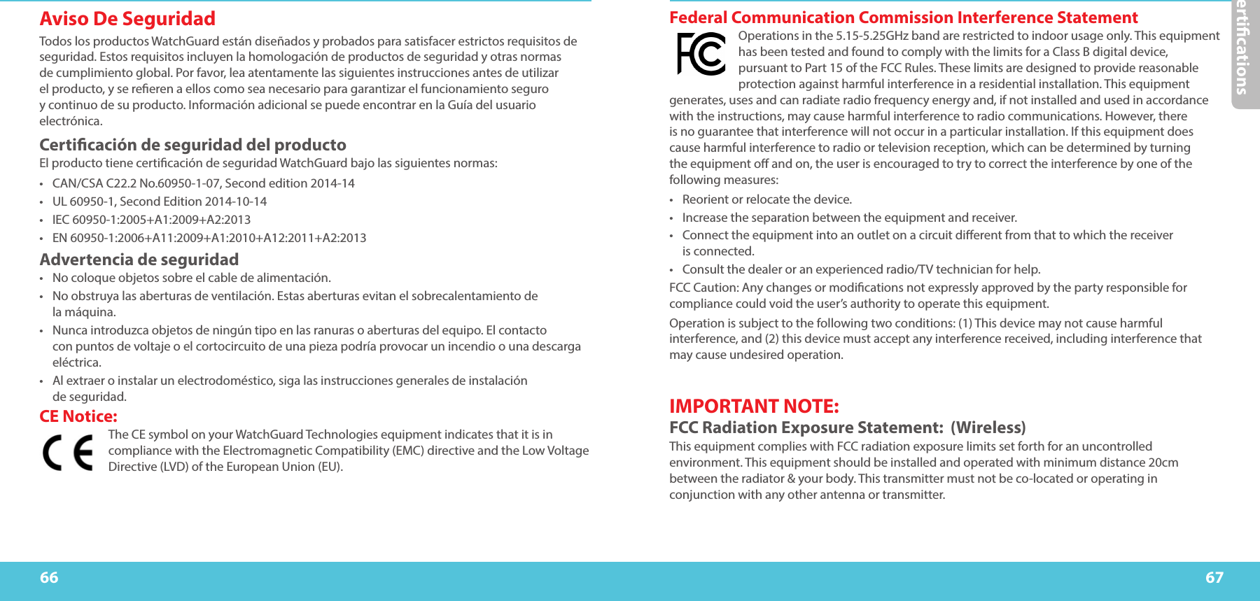 Certications6766Federal Communication Commission Interference Statement   Operations in the 5.15-5.25GHz band are restricted to indoor usage only. This equipment has been tested and found to comply with the limits for a Class B digital device, pursuant to Part 15 of the FCC Rules. These limits are designed to provide reasonable protection against harmful interference in a residential installation. This equipment generates, uses and can radiate radio frequency energy and, if not installed and used in accordance with the instructions, may cause harmful interference to radio communications. However, there is no guarantee that interference will not occur in a particular installation. If this equipment does cause harmful interference to radio or television reception, which can be determined by turning the equipment o and on, the user is encouraged to try to correct the interference by one of the following measures: •  Reorient or relocate the device. •  Increase the separation between the equipment and receiver. •  Connect the equipment into an outlet on a circuit dierent from that to which the receiver  is connected. •  Consult the dealer or an experienced radio/TV technician for help. FCC Caution: Any changes or modications not expressly approved by the party responsible for compliance could void the user’s authority to operate this equipment. Operation is subject to the following two conditions: (1) This device may not cause harmful interference, and (2) this device must accept any interference received, including interference that may cause undesired operation. IMPORTANT NOTE: FCC Radiation Exposure Statement:  (Wireless)This equipment complies with FCC radiation exposure limits set forth for an uncontrolled environment. This equipment should be installed and operated with minimum distance 20cm between the radiator &amp; your body. This transmitter must not be co-located or operating in conjunction with any other antenna or transmitter. Aviso De Seguridad Todos los productos WatchGuard están diseñados y probados para satisfacer estrictos requisitos de seguridad. Estos requisitos incluyen la homologación de productos de seguridad y otras normas de cumplimiento global. Por favor, lea atentamente las siguientes instrucciones antes de utilizar el producto, y se reeren a ellos como sea necesario para garantizar el funcionamiento seguro y continuo de su producto. Información adicional se puede encontrar en la Guía del usuario electrónica. Certicación de seguridad del producto El producto tiene certicación de seguridad WatchGuard bajo las siguientes normas: •  CAN/CSA C22.2 No.60950-1-07, Second edition 2014-14•  UL 60950-1, Second Edition 2014-10-14•  IEC 60950-1:2005+A1:2009+A2:2013•  EN 60950-1:2006+A11:2009+A1:2010+A12:2011+A2:2013Advertencia de seguridad •  No coloque objetos sobre el cable de alimentación. •  No obstruya las aberturas de ventilación. Estas aberturas evitan el sobrecalentamiento de  la máquina. •  Nunca introduzca objetos de ningún tipo en las ranuras o aberturas del equipo. El contacto  con puntos de voltaje o el cortocircuito de una pieza podría provocar un incendio o una descarga eléctrica. •  Al extraer o instalar un electrodoméstico, siga las instrucciones generales de instalación  de seguridad.CE Notice:The CE symbol on your WatchGuard Technologies equipment indicates that it is in compliance with the Electromagnetic Compatibility (EMC) directive and the Low Voltage Directive (LVD) of the European Union (EU).