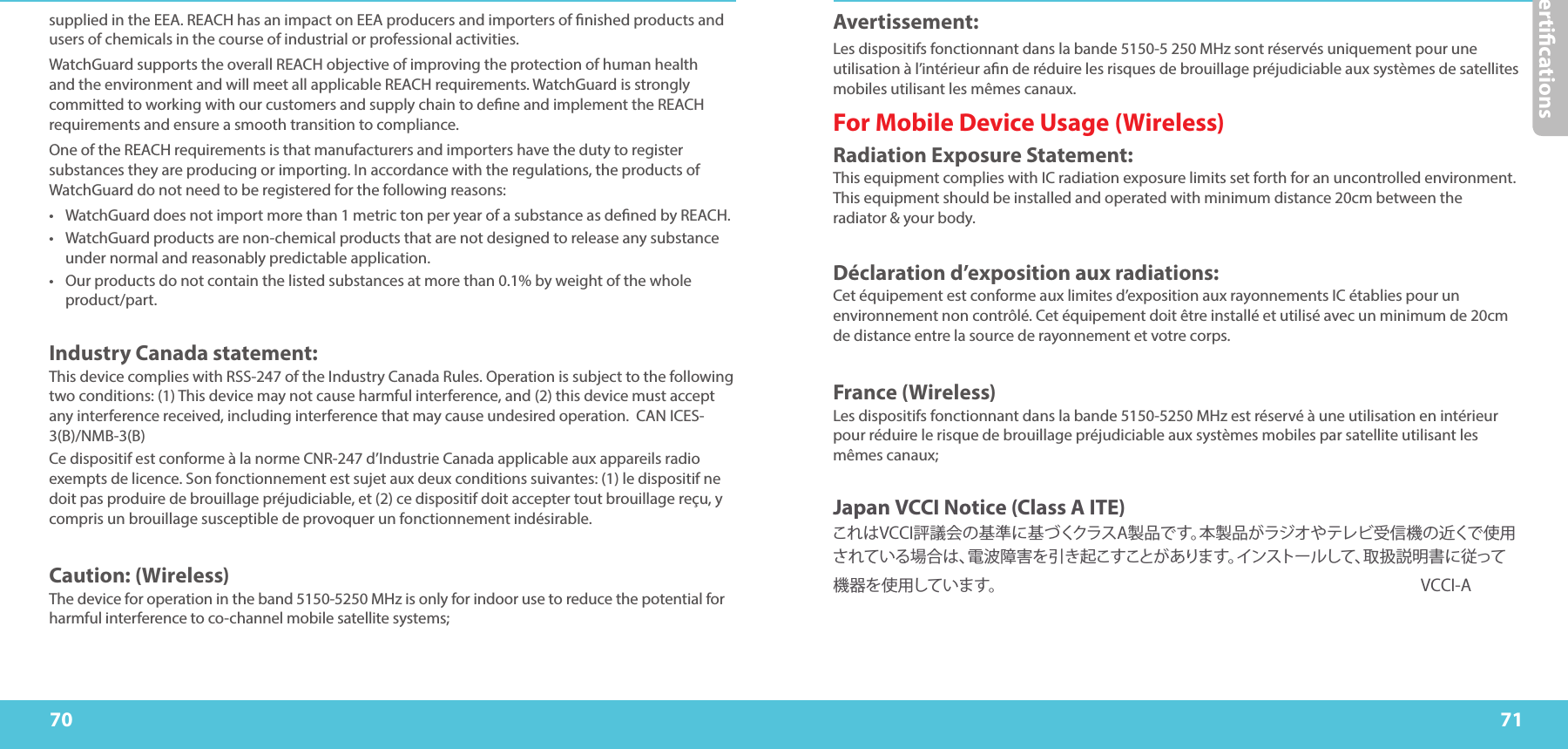 Certications7170supplied in the EEA. REACH has an impact on EEA producers and importers of nished products and users of chemicals in the course of industrial or professional activities. WatchGuard supports the overall REACH objective of improving the protection of human health and the environment and will meet all applicable REACH requirements. WatchGuard is strongly committed to working with our customers and supply chain to dene and implement the REACH requirements and ensure a smooth transition to compliance. One of the REACH requirements is that manufacturers and importers have the duty to register substances they are producing or importing. In accordance with the regulations, the products of WatchGuard do not need to be registered for the following reasons: •  WatchGuard does not import more than 1 metric ton per year of a substance as dened by REACH. •  WatchGuard products are non-chemical products that are not designed to release any substance under normal and reasonably predictable application. •  Our products do not contain the listed substances at more than 0.1% by weight of the whole product/part. Industry Canada statement: This device complies with RSS-247 of the Industry Canada Rules. Operation is subject to the following two conditions: (1) This device may not cause harmful interference, and (2) this device must accept any interference received, including interference that may cause undesired operation.  CAN ICES-3(B)/NMB-3(B)Ce dispositif est conforme à la norme CNR-247 d’Industrie Canada applicable aux appareils radio exempts de licence. Son fonctionnement est sujet aux deux conditions suivantes: (1) le dispositif ne doit pas produire de brouillage préjudiciable, et (2) ce dispositif doit accepter tout brouillage reçu, y compris un brouillage susceptible de provoquer un fonctionnement indésirable. Caution: (Wireless)The device for operation in the band 5150-5250 MHz is only for indoor use to reduce the potential for harmful interference to co-channel mobile satellite systems;Avertissement: Les dispositifs fonctionnant dans la bande 5150-5 250 MHz sont réservés uniquement pour une utilisation à l’intérieur an de réduire les risques de brouillage préjudiciable aux systèmes de satellites mobiles utilisant les mêmes canaux.For Mobile Device Usage (Wireless) Radiation Exposure Statement: This equipment complies with IC radiation exposure limits set forth for an uncontrolled environment. This equipment should be installed and operated with minimum distance 20cm between the radiator &amp; your body. Déclaration d’exposition aux radiations: Cet équipement est conforme aux limites d’exposition aux rayonnements IC établies pour un environnement non contrôlé. Cet équipement doit être installé et utilisé avec un minimum de 20cm de distance entre la source de rayonnement et votre corps. France (Wireless)Les dispositifs fonctionnant dans la bande 5150-5250 MHz est réservé à une utilisation en intérieur pour réduire le risque de brouillage préjudiciable aux systèmes mobiles par satellite utilisant les mêmes canaux;Japan VCCI Notice (Class A ITE)これはVCCI評議会の基準に基づくクラスA製品です。本製品がラジオやテレビ受信機の近くで使用されている場合は、電波障害を引き起こすことがあります。インストールして、取扱説明書に従って機器を使用しています。     VCCI-A