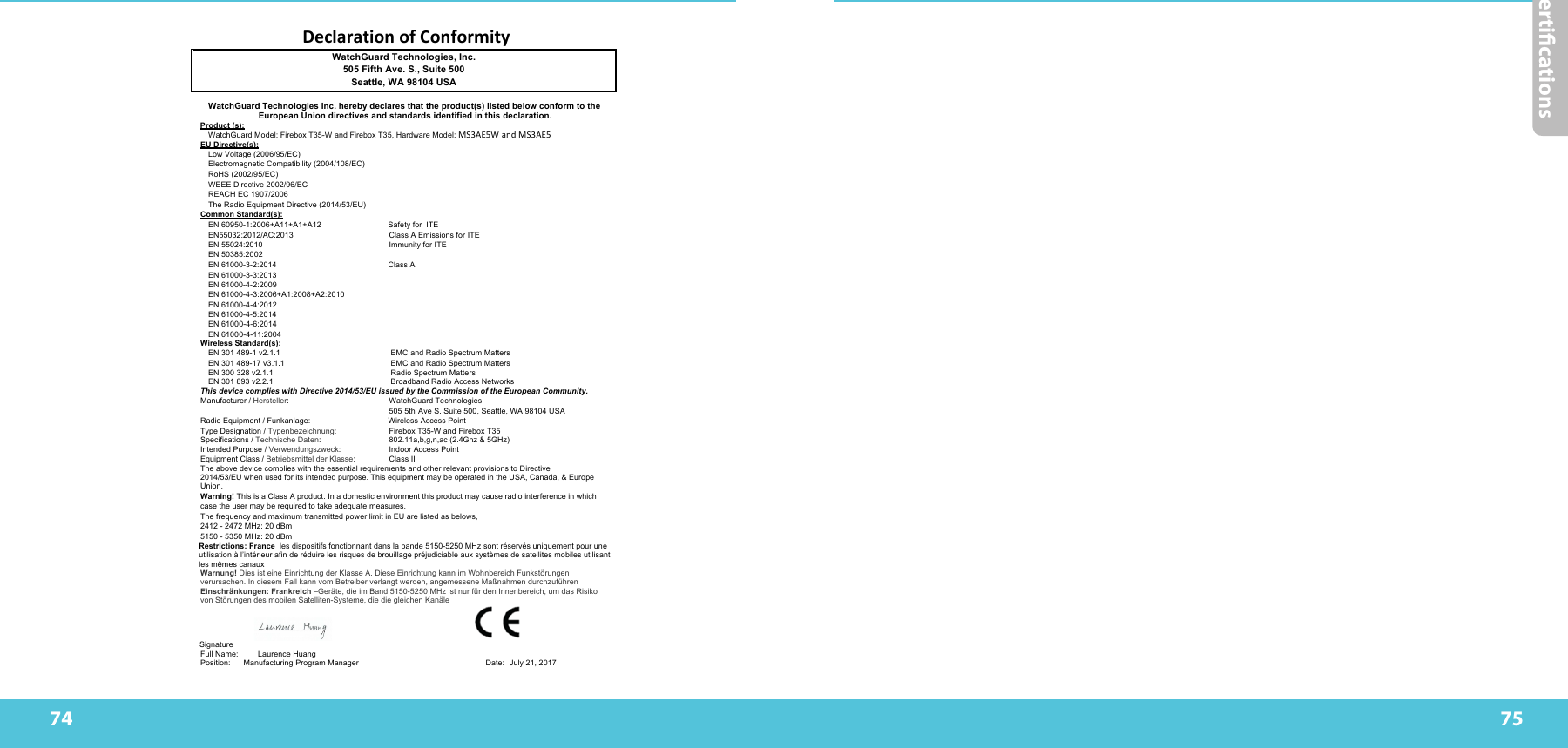 74Certications75DeclarationofConformityWatchGuard Technologies, Inc. 505 Fifth Ave. S., Suite 500 Seattle, WA 98104 USA WatchGuard Technologies Inc. hereby declares that the product(s) listed below conform to the European Union directives and standards identified in this declaration. Product (s): WatchGuard Model: Firebox T35-W and Firebox T35, Hardware Model: MS3AE5WandMS3AE5 EU Directive(s): Low Voltage (2006/95/EC) Electromagnetic Compatibility (2004/108/EC) RoHS (2002/95/EC) WEEE Directive 2002/96/EC REACH EC 1907/2006 The Radio Equipment Directive (2014/53/EU) Common Standard(s): EN 60950-1:2006+A11+A1+A12 Safety for  ITE  EN55032:2012/AC:2013  Class A Emissions for ITE EN 55024:2010  Immunity for ITE  EN 50385:2002 EN 61000-3-2:2014                                                   Class A  EN 61000-3-3:2013 EN 61000-4-2:2009 EN 61000-4-3:2006+A1:2008+A2:2010 EN 61000-4-4:2012 EN 61000-4-5:2014 EN 61000-4-6:2014 EN 61000-4-11:2004   Wireless Standard(s): EN 301 489-1 v2.1.1 EMC and Radio Spectrum Matters EN 301 489-17 v3.1.1   EMC and Radio Spectrum Matters EN 300 328 v2.1.1 Radio Spectrum Matters EN 301 893 v2.2.1   Broadband Radio Access Networks This device complies with Directive 2014/53/EU issued by the Commission of the European Community. Manufacturer / Hersteller:  WatchGuard Technologies 505 5th Ave S. Suite 500, Seattle, WA 98104 USA Radio Equipment / Funkanlage: Wireless Access Point Type Designation / Typenbezeichnung:  Firebox T35-W and Firebox T35 Specifications / Technische Daten:  802.11a,b,g,n,ac (2.4Ghz &amp; 5GHz)  Intended Purpose / Verwendungszweck:  Indoor Access Point Equipment Class / Betriebsmittel der Klasse:  Class II The above device complies with the essential requirements and other relevant provisions to Directive 2014/53/EU when used for its intended purpose. This equipment may be operated in the USA, Canada, &amp; Europe Union. Warning! This is a Class A product. In a domestic environment this product may cause radio interference in which case the user may be required to take adequate measures. The frequency and maximum transmitted power limit in EU are listed as belows, 2412 - 2472 MHz: 20 dBm 5150 - 5350 MHz: 20 dBm Restrictions: France  les dispositifs fonctionnant dans la bande 5150-5250 MHz sont réservés uniquement pour une utilisation à l’intérieur afin de réduire les risques de brouillage préjudiciable aux systèmes de satellites mobiles utilisant les mêmes canaux Warnung! Dies ist eine Einrichtung der Klasse A. Diese Einrichtung kann im Wohnbereich Funkstörungen verursachen. In diesem Fall kann vom Betreiber verlangt werden, angemessene Maßnahmen durchzuführen Einschränkungen: Frankreich –Geräte, die im Band 5150-5250 MHz ist nur für den Innenbereich, um das Risiko von Störungen des mobilen Satelliten-Systeme, die die gleichen Kanäle    Signature   Full Name: Laurence Huang  Position:                 Manufacturing Program Manager                                                          Date: July 21, 2017                                                                                                     