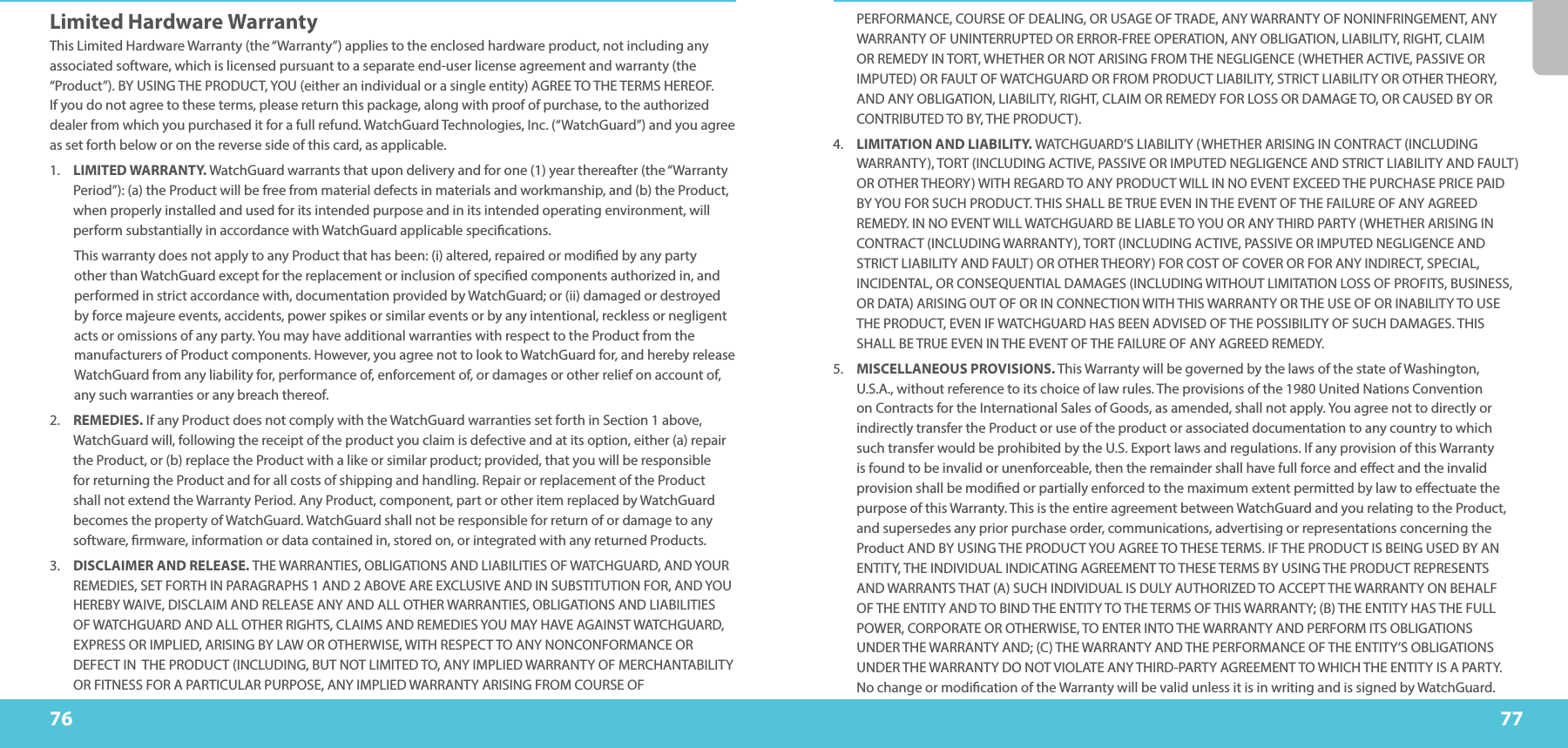 7776PERFORMANCE, COURSE OF DEALING, OR USAGE OF TRADE, ANY WARRANTY OF NONINFRINGEMENT, ANY WARRANTY OF UNINTERRUPTED OR ERROR-FREE OPERATION, ANY OBLIGATION, LIABILITY, RIGHT, CLAIM OR REMEDY IN TORT, WHETHER OR NOT ARISING FROM THE NEGLIGENCE (WHETHER ACTIVE, PASSIVE OR IMPUTED) OR FAULT OF WATCHGUARD OR FROM PRODUCT LIABILITY, STRICT LIABILITY OR OTHER THEORY, AND ANY OBLIGATION, LIABILITY, RIGHT, CLAIM OR REMEDY FOR LOSS OR DAMAGE TO, OR CAUSED BY OR CONTRIBUTED TO BY, THE PRODUCT).4.  LIMITATION AND LIABILITY. WATCHGUARD’S LIABILITY (WHETHER ARISING IN CONTRACT (INCLUDING WARRANTY), TORT (INCLUDING ACTIVE, PASSIVE OR IMPUTED NEGLIGENCE AND STRICT LIABILITY AND FAULT) OR OTHER THEORY) WITH REGARD TO ANY PRODUCT WILL IN NO EVENT EXCEED THE PURCHASE PRICE PAID BY YOU FOR SUCH PRODUCT. THIS SHALL BE TRUE EVEN IN THE EVENT OF THE FAILURE OF ANY AGREED REMEDY. IN NO EVENT WILL WATCHGUARD BE LIABLE TO YOU OR ANY THIRD PARTY (WHETHER ARISING IN CONTRACT (INCLUDING WARRANTY), TORT (INCLUDING ACTIVE, PASSIVE OR IMPUTED NEGLIGENCE AND STRICT LIABILITY AND FAULT) OR OTHER THEORY) FOR COST OF COVER OR FOR ANY INDIRECT, SPECIAL, INCIDENTAL, OR CONSEQUENTIAL DAMAGES (INCLUDING WITHOUT LIMITATION LOSS OF PROFITS, BUSINESS, OR DATA) ARISING OUT OF OR IN CONNECTION WITH THIS WARRANTY OR THE USE OF OR INABILITY TO USE THE PRODUCT, EVEN IF WATCHGUARD HAS BEEN ADVISED OF THE POSSIBILITY OF SUCH DAMAGES. THIS SHALL BE TRUE EVEN IN THE EVENT OF THE FAILURE OF ANY AGREED REMEDY.5.  MISCELLANEOUS PROVISIONS. This Warranty will be governed by the laws of the state of Washington, U.S.A., without reference to its choice of law rules. The provisions of the 1980 United Nations Convention on Contracts for the International Sales of Goods, as amended, shall not apply. You agree not to directly or indirectly transfer the Product or use of the product or associated documentation to any country to which such transfer would be prohibited by the U.S. Export laws and regulations. If any provision of this Warranty is found to be invalid or unenforceable, then the remainder shall have full force and eect and the invalid provision shall be modied or partially enforced to the maximum extent permitted by law to eectuate the purpose of this Warranty. This is the entire agreement between WatchGuard and you relating to the Product, and supersedes any prior purchase order, communications, advertising or representations concerning the Product AND BY USING THE PRODUCT YOU AGREE TO THESE TERMS. IF THE PRODUCT IS BEING USED BY AN ENTITY, THE INDIVIDUAL INDICATING AGREEMENT TO THESE TERMS BY USING THE PRODUCT REPRESENTS AND WARRANTS THAT (A) SUCH INDIVIDUAL IS DULY AUTHORIZED TO ACCEPT THE WARRANTY ON BEHALF OF THE ENTITY AND TO BIND THE ENTITY TO THE TERMS OF THIS WARRANTY; (B) THE ENTITY HAS THE FULL POWER, CORPORATE OR OTHERWISE, TO ENTER INTO THE WARRANTY AND PERFORM ITS OBLIGATIONS UNDER THE WARRANTY AND; (C) THE WARRANTY AND THE PERFORMANCE OF THE ENTITY’S OBLIGATIONS UNDER THE WARRANTY DO NOT VIOLATE ANY THIRD-PARTY AGREEMENT TO WHICH THE ENTITY IS A PARTY.  No change or modication of the Warranty will be valid unless it is in writing and is signed by WatchGuard. Limited Hardware WarrantyThis Limited Hardware Warranty (the “Warranty”) applies to the enclosed hardware product, not including any associated software, which is licensed pursuant to a separate end-user license agreement and warranty (the “Product”). BY USING THE PRODUCT, YOU (either an individual or a single entity) AGREE TO THE TERMS HEREOF. If you do not agree to these terms, please return this package, along with proof of purchase, to the authorized dealer from which you purchased it for a full refund. WatchGuard Technologies, Inc. (“WatchGuard”) and you agree as set forth below or on the reverse side of this card, as applicable.1.  LIMITED WARRANTY. WatchGuard warrants that upon delivery and for one (1) year thereafter (the “Warranty Period”): (a) the Product will be free from material defects in materials and workmanship, and (b) the Product, when properly installed and used for its intended purpose and in its intended operating environment, will perform substantially in accordance with WatchGuard applicable specications.This warranty does not apply to any Product that has been: (i) altered, repaired or modied by any party other than WatchGuard except for the replacement or inclusion of specied components authorized in, and performed in strict accordance with, documentation provided by WatchGuard; or (ii) damaged or destroyed by force majeure events, accidents, power spikes or similar events or by any intentional, reckless or negligent acts or omissions of any party. You may have additional warranties with respect to the Product from the manufacturers of Product components. However, you agree not to look to WatchGuard for, and hereby release WatchGuard from any liability for, performance of, enforcement of, or damages or other relief on account of, any such warranties or any breach thereof.2.  REMEDIES. If any Product does not comply with the WatchGuard warranties set forth in Section 1 above, WatchGuard will, following the receipt of the product you claim is defective and at its option, either (a) repair the Product, or (b) replace the Product with a like or similar product; provided, that you will be responsible for returning the Product and for all costs of shipping and handling. Repair or replacement of the Product shall not extend the Warranty Period. Any Product, component, part or other item replaced by WatchGuard becomes the property of WatchGuard. WatchGuard shall not be responsible for return of or damage to any software, rmware, information or data contained in, stored on, or integrated with any returned Products.3.  DISCLAIMER AND RELEASE. THE WARRANTIES, OBLIGATIONS AND LIABILITIES OF WATCHGUARD, AND YOUR REMEDIES, SET FORTH IN PARAGRAPHS 1 AND 2 ABOVE ARE EXCLUSIVE AND IN SUBSTITUTION FOR, AND YOU HEREBY WAIVE, DISCLAIM AND RELEASE ANY AND ALL OTHER WARRANTIES, OBLIGATIONS AND LIABILITIES OF WATCHGUARD AND ALL OTHER RIGHTS, CLAIMS AND REMEDIES YOU MAY HAVE AGAINST WATCHGUARD, EXPRESS OR IMPLIED, ARISING BY LAW OR OTHERWISE, WITH RESPECT TO ANY NONCONFORMANCE OR DEFECT IN  THE PRODUCT (INCLUDING, BUT NOT LIMITED TO, ANY IMPLIED WARRANTY OF MERCHANTABILITY OR FITNESS FOR A PARTICULAR PURPOSE, ANY IMPLIED WARRANTY ARISING FROM COURSE OF 