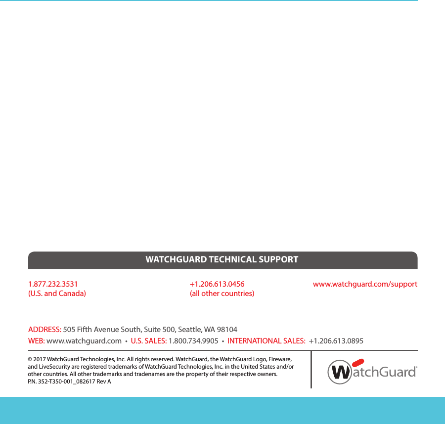 ADDRESS: 505 Fifth Avenue South, Suite 500, Seattle, WA 98104WEB: www.watchguard.com  •  U.S. SALES: 1.800.734.9905  •  INTERNATIONAL SALES:  +1.206.613.08951.877.232.3531(U.S. and Canada)WATCHGUARD TECHNICAL SUPPORT+1.206.613.0456(all other countries)www.watchguard.com/support© 2017 WatchGuard Technologies, Inc. All rights reserved. WatchGuard, the WatchGuard Logo, Fireware,and LiveSecurity are registered trademarks of WatchGuard Technologies, Inc. in the United States and/orother countries. All other trademarks and tradenames are the property of their respective owners.P.N. 352-T350-001_082617 Rev A