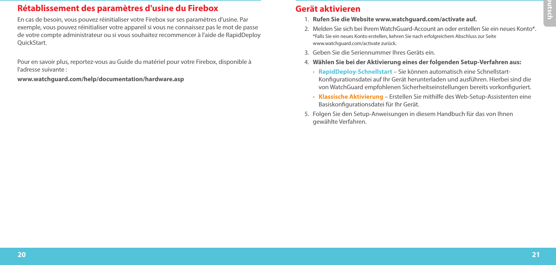 20 21DeutschRétablissement des paramètres d&apos;usine du FireboxEn cas de besoin, vous pouvez réinitialiser votre Firebox sur ses paramètres d&apos;usine. Par exemple, vous pouvez réinitialiser votre appareil si vous ne connaissez pas le mot de passe de votre compte administrateur ou si vous souhaitez recommencer à l&apos;aide de RapidDeploy QuickStart. Pour en savoir plus, reportez-vous au Guide du matériel pour votre Firebox, disponible à l&apos;adresse suivante:www.watchguard.com/help/documentation/hardware.aspGerät aktivieren1.  Rufen Sie die Website www.watchguard.com/activate auf. 2.  Melden Sie sich bei Ihrem WatchGuard-Account an oder erstellen Sie ein neues Konto*.  *Falls Sie ein neues Konto erstellen, kehren Sie nach erfolgreichem Abschluss zur Seite  www.watchguard.com/activate zurück.3.  Geben Sie die Seriennummer Ihres Geräts ein.4.  Wählen Sie bei der Aktivierung eines der folgenden Setup-Verfahren aus:•  RapidDeploy-Schnellstart – Sie können automatisch eine Schnellstart-Kongurationsdatei auf Ihr Gerät herunterladen und ausführen. Hierbei sind die von WatchGuard empfohlenen Sicherheitseinstellungen bereits vorkonguriert.•  Klassische Aktivierung – Erstellen Sie mithilfe des Web-Setup-Assistenten eine Basiskongurationsdatei für Ihr Gerät.5.  Folgen Sie den Setup-Anweisungen in diesem Handbuch für das von Ihnen gewählte Verfahren.