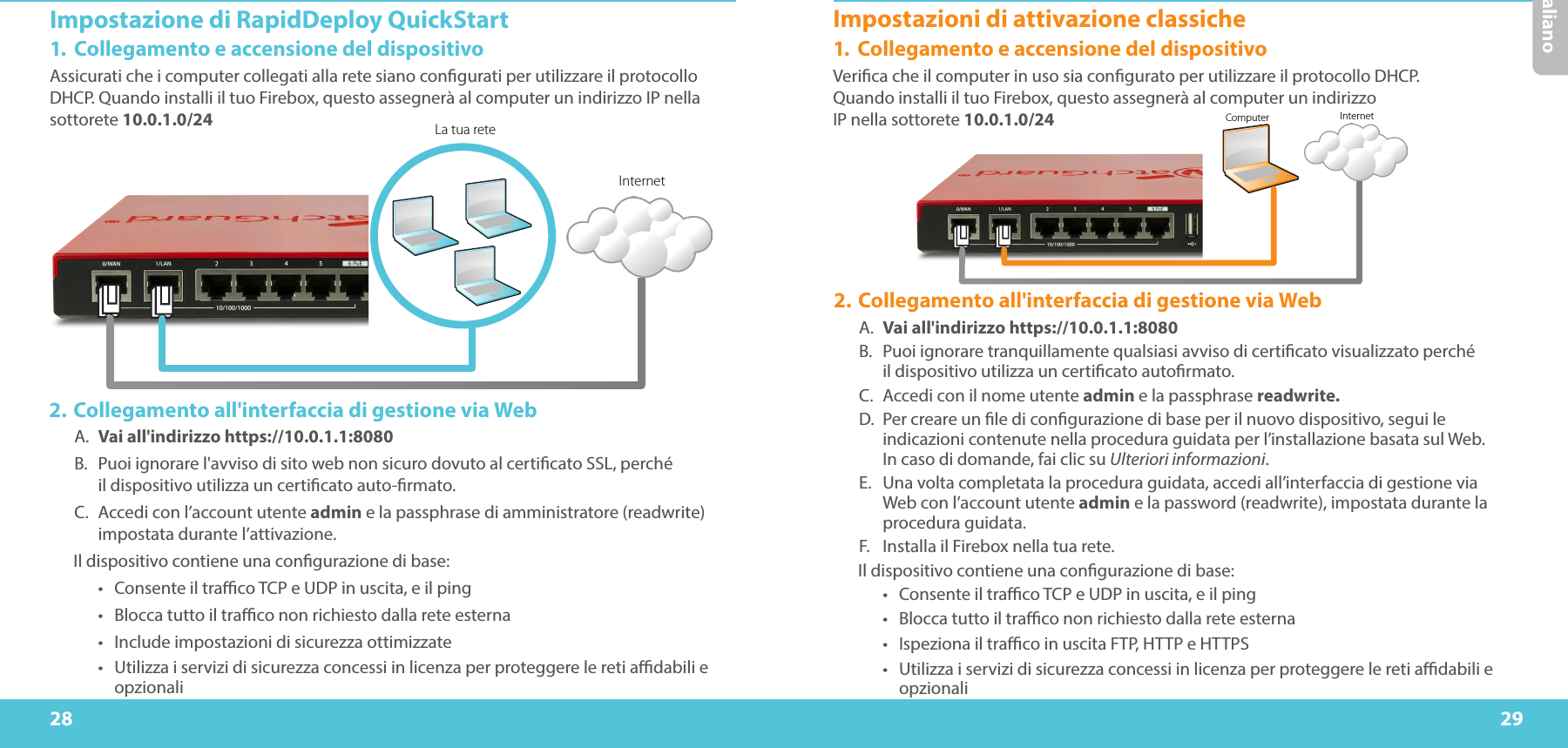 28 29ItalianoImpostazione di RapidDeploy QuickStart1.  Collegamento e accensione del dispositivoAssicurati che i computer collegati alla rete siano congurati per utilizzare il protocollo DHCP. Quando installi il tuo Firebox, questo assegnerà al computer un indirizzo IP nella sottorete 10.0.1.0/24 La tua reteInternetComputer Internet2. Collegamento all&apos;interfaccia di gestione via WebA.  Vai all&apos;indirizzo https://10.0.1.1:8080B.  Puoi ignorare l&apos;avviso di sito web non sicuro dovuto al certicato SSL, perché  il dispositivo utilizza un certicato auto-rmato.C.  Accedi con l’account utente admin e la passphrase di amministratore (readwrite) impostata durante l’attivazione.Il dispositivo contiene una congurazione di base:•  Consente il traco TCP e UDP in uscita, e il ping•  Blocca tutto il traco non richiesto dalla rete esterna•  Include impostazioni di sicurezza ottimizzate•  Utilizza i servizi di sicurezza concessi in licenza per proteggere le reti adabili e opzionaliImpostazioni di attivazione classiche1.  Collegamento e accensione del dispositivoVerica che il computer in uso sia congurato per utilizzare il protocollo DHCP.  Quando installi il tuo Firebox, questo assegnerà al computer un indirizzo  IP nella sottorete 10.0.1.0/24 2. Collegamento all&apos;interfaccia di gestione via WebA.  Vai all&apos;indirizzo https://10.0.1.1:8080B.  Puoi ignorare tranquillamente qualsiasi avviso di certicato visualizzato perché  il dispositivo utilizza un certicato autormato.C.  Accedi con il nome utente admin e la passphrase readwrite.D.  Per creare un le di congurazione di base per il nuovo dispositivo, segui le indicazioni contenute nella procedura guidata per l’installazione basata sul Web.  In caso di domande, fai clic su Ulteriori informazioni.E.  Una volta completata la procedura guidata, accedi all’interfaccia di gestione via Web con l’account utente admin e la password (readwrite), impostata durante la procedura guidata.F.  Installa il Firebox nella tua rete.Il dispositivo contiene una congurazione di base:•  Consente il traco TCP e UDP in uscita, e il ping•  Blocca tutto il traco non richiesto dalla rete esterna•  Ispeziona il traco in uscita FTP, HTTP e HTTPS•  Utilizza i servizi di sicurezza concessi in licenza per proteggere le reti adabili e opzionali