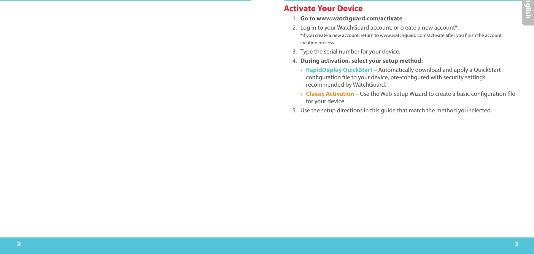 2 3Activate Your Device1.  Go to www.watchguard.com/activate 2.  Log in to your WatchGuard account, or create a new account*.  *If you create a new account, return to www.watchguard.com/activate after you nish the account creation process.3.  Type the serial number for your device.4.  During activation, select your setup method:•  RapidDeploy QuickStart – Automatically download and apply a QuickStart conguration le to your device, pre-congured with security settings recommended by WatchGuard.•  Classic Activation – Use the Web Setup Wizard to create a basic conguration le for your device.5.  Use the setup directions in this guide that match the method you selected.English