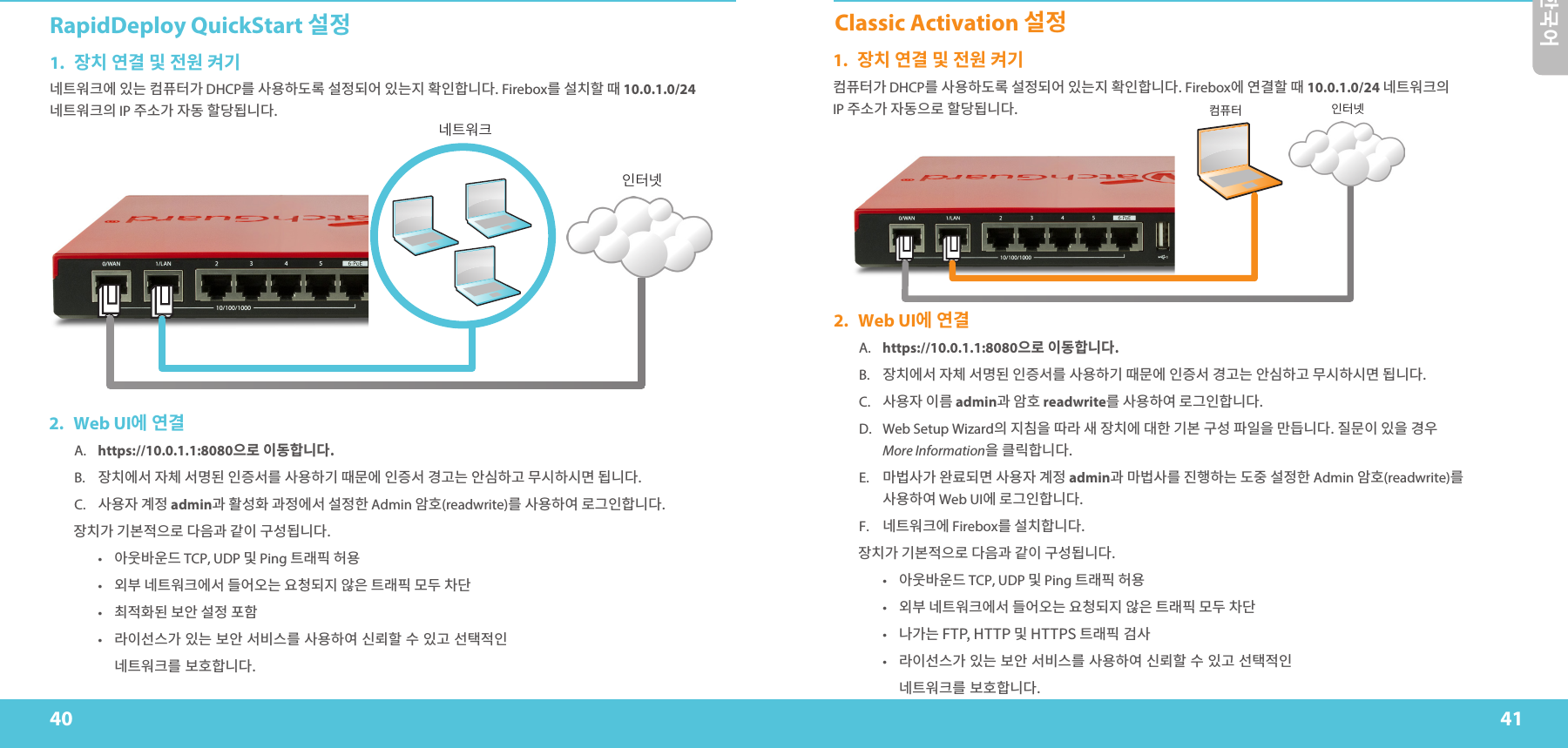 40 41한국어RapidDeploy QuickStart 설정1.  장치 연결 및 전원 켜기󺗳󼞇󻮛󼔻󻪟󻱗󺝣󼏃󼦷󼗿󺃏 DHCP󺹋󻕻󻭸󼨧󺢓󺴬󻗳󻳤󺣧󻪃󻱗󺝣󻺏󼬤󻱇󼨸󺞗󺞳 Firebox󺹋 󻗳󼌧󼨯 󺨛 10.0.1.0/24 󺗳󼞇󻮛󼔻󻰧 IP 󻷋󻙛󺃏󻱟󺢨󼨯󺟈󺣸󺞗󺞳네트워크인터넷컴퓨터 인터넷2.  Web UI에 연결A. https://10.0.1.1:8080으로 이동합니다.B.  󻱴󼌧󻪟󻗫󻱟󼆃󻗫󺽔󺣫󻱇󻹬󻗫󺹋󻕻󻭸󼨧󺋿󺨛󻀇󻪟󻱇󻹬󻗫󺆌󺆯󺝣󻨗󻞻󼨧󺆯󻀃󻞫󼨧󻞫󺽃󺣸󺞗󺞳C.  󻕻󻭸󻱟 󺆓󻳤 admin󺇋 󼬫󻘀󼬣 󺇋󻳤󻪟󻗫 󻗳󻳤󼨫 Admin 󻨣󼬇(readwrite)󺹋󻕻󻭸󼨧󻪻󺴫󺋇󻱇󼨸󺞗󺞳󻱴󼌧󺃏󺋿󻇇󻳐󻰋󺴫󺞳󻰛󺇋󺃨󻱃󺈻󻘀󺣸󺞗󺞳•  󻨓󻮒󻃣󻮃󺦫 TCP, UDP 󻃞 Ping 󼞇󺱧󼨌 󼪗󻭸•  󻭇󻉏󺗳󼞇󻮛󼔻󻪟󻗫󺦳󻪃󻫳󺝣󻭣󼅼󺣧󻺏󻨙󻰏󼞇󺱧󼨌󺽷󺤟󼃷󺞷•  󼈫󻳐󼬣󺣫󻇃󻨗󻗳󻳤󼢻󼨷•   󺱋󻱃󻗯󻝳󺃏󽴔󻱗󺝣󽴔󻇃󻨗󽴔󻗫󻌓󻝳󺹋󽴔󻕻󻭸󼨧󻪻󽴔󻞯󺵿󼨯󽴔󻛧󽴔󻱗󺆯󽴔󻗯󼖬󻳐󻱇 󺗳󼞇󻮛󼔻󺹋󽴔󻇃󼬇󼨸󺞗󺞳Classic Activation 설정1.  장치 연결 및 전원 켜기󼏃󼦷󼗿󺃏 DHCP󺹋󻕻󻭸󼨧󺢓󺴬󻗳󻳤󺣧󻪃󻱗󺝣󻺏󼬤󻱇󼨸󺞗󺞳 Firebox󻪟󻪿󺅿󼨯󺨛10.0.1.0/24 󺗳󼞇󻮛󼔻󻰧  IP 󻷋󻙛󺃏󻱟󺢨󻰋󺴫󼨯󺟈󺣸󺞗󺞳2.  Web UI에 연결A. https://10.0.1.1:8080으로 이동합니다.B.  󻱴󼌧󻪟󻗫󻱟󼆃󻗫󺽔󺣫󻱇󻹬󻗫󺹋󻕻󻭸󼨧󺋿󺨛󻀇󻪟󻱇󻹬󻗫󺆌󺆯󺝣󻨗󻞻󼨧󺆯󻀃󻞫󼨧󻞫󺽃󺣸󺞗󺞳C.  󻕻󻭸󻱟󻱃󺹓 admin󺇋 󻨣󼬇 readwrite󺹋 󻕻󻭸󼨧󻪻 󺴫󺋇󻱇󼨸󺞗󺞳D.  Web Setup Wizard󻰧󻺏󼌷󻰓󺧿󺱋󻖗󻱴󼌧󻪟󺟏󼨫󺋿󻇇󺈻󻘀󼟛󻱋󻰓󺺛󺦼󺞗󺞳󻺗󻀇󻱃󻱗󻰓󺆌󻭿  More Information󻰓󼕃󺹼󼨸󺞗󺞳E.  󺺗󻅤󻕻󺃏󻬓󺶛󺣧󺽃󻕻󻭸󻱟󺆓󻳤 admin󺇋󺺗󻅤󻕻󺹋󻺓󼩘󼨧󺝣󺢓󻷠󻗳󻳤󼨫 Admin 󻨣󼬇(readwrite)󺹋 󻕻󻭸󼨧󻪻 Web UI󻪟 󺴫󺋇󻱇󼨸󺞗󺞳F.  󺗳󼞇󻮛󼔻󻪟 Firebox󺹋 󻗳󼌧󼨸󺞗󺞳󻱴󼌧󺃏󺋿󻇇󻳐󻰋󺴫󺞳󻰛󺇋󺃨󻱃󺈻󻘀󺣸󺞗󺞳•  󻨓󻮒󻃣󻮃󺦫 TCP, UDP 󻃞 Ping 󼞇󺱧󼨌 󼪗󻭸•  󻭇󻉏󺗳󼞇󻮛󼔻󻪟󻗫󺦳󻪃󻫳󺝣󻭣󼅼󺣧󻺏󻨙󻰏󼞇󺱧󼨌󺽷󺤟󼃷󺞷•   󺕧󺃏󺝣󻃞󼞇󺱧󼨌󽴔󺅏󻕻•   󺱋󻱃󻗯󻝳󺃏󽴔󻱗󺝣󽴔󻇃󻨗󽴔󻗫󻌓󻝳󺹋󽴔󻕻󻭸󼨧󻪻󽴔󻞯󺵿󼨯󽴔󻛧󽴔󻱗󺆯󽴔󻗯󼖬󻳐󻱇 󺗳󼞇󻮛󼔻󺹋󽴔󻇃󼬇󼨸󺞗󺞳