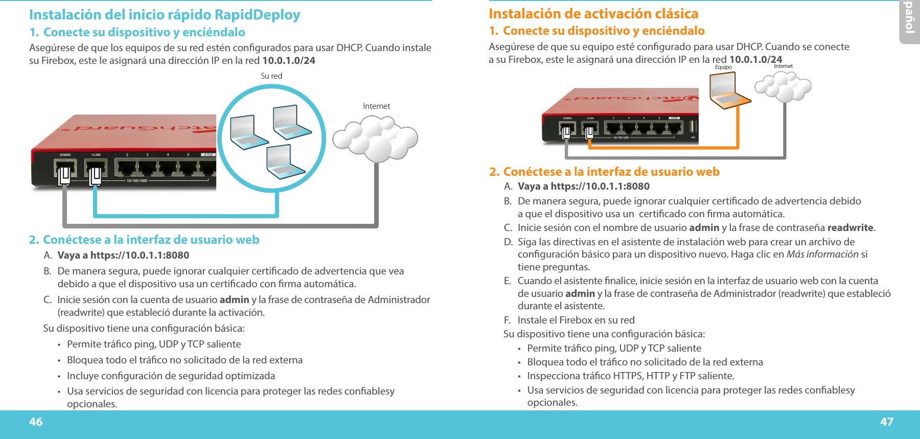 46 47EspañolInstalación del inicio rápido RapidDeploy1.  Conecte su dispositivo y enciéndaloAsegúrese de que los equipos de su red estén congurados para usar DHCP. Cuando instale su Firebox, este le asignará una dirección IP en la red 10.0.1.0/24 Su redInternetEquipo Internet2. Conéctese a la interfaz de usuario webA.  Vaya a https://10.0.1.1:8080B.  De manera segura, puede ignorar cualquier certicado de advertencia que vea debido a que el dispositivo usa un certicado con rma automática.C.  Inicie sesión con la cuenta de usuario admin y la frase de contraseña de Administrador (readwrite) que estableció durante la activación.Su dispositivo tiene una conguración básica:•  Permite tráco ping, UDP y TCP saliente•  Bloquea todo el tráco no solicitado de la red externa•  Incluye conguración de seguridad optimizada•  Usa servicios de seguridad con licencia para proteger las redes conablesy opcionales.Instalación de activación clásica1.  Conecte su dispositivo y enciéndaloAsegúrese de que su equipo esté congurado para usar DHCP. Cuando se conecte  a su Firebox, este le asignará una dirección IP en la red 10.0.1.0/24 2. Conéctese a la interfaz de usuario webA.  Vaya a https://10.0.1.1:8080B.  De manera segura, puede ignorar cualquier certicado de advertencia debido  a que el dispositivo usa un  certicado con rma automática.C.  Inicie sesión con el nombre de usuario admin y la frase de contraseña readwrite.D.  Siga las directivas en el asistente de instalación web para crear un archivo de conguración básico para un dispositivo nuevo. Haga clic en Más información si tiene preguntas.E.  Cuando el asistente nalice, inicie sesión en la interfaz de usuario web con la cuenta de usuario admin y la frase de contraseña de Administrador (readwrite) que estableció durante el asistente.F.  Instale el Firebox en su redSu dispositivo tiene una conguración básica:•  Permite tráco ping, UDP y TCP saliente•  Bloquea todo el tráco no solicitado de la red externa•  Inspecciona tráco HTTPS, HTTP y FTP saliente.•  Usa servicios de seguridad con licencia para proteger las redes conablesy opcionales.