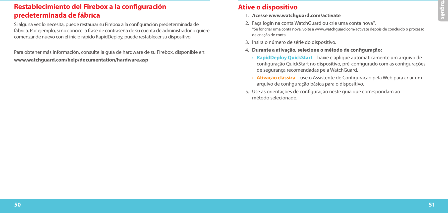 50 51PortuguêsRestablecimiento del Firebox a la conguración predeterminada de fábricaSi alguna vez lo necesita, puede restaurar su Firebox a la conguración predeterminada de fábrica. Por ejemplo, si no conoce la frase de contraseña de su cuenta de administrador o quiere comenzar de nuevo con el inicio rápido RapidDeploy, puede restablecer su dispositivo. Para obtener más información, consulte la guía de hardware de su Firebox, disponible en:www.watchguard.com/help/documentation/hardware.aspAtive o dispositivo1.  Acesse www.watchguard.com/activate 2.  Faça login na conta WatchGuard ou crie uma conta nova*.  *Se for criar uma conta nova, volte a www.watchguard.com/activate depois de concluído o processo  de criação de conta.3.  Insira o número de série do dispositivo.4.  Durante a ativação, selecione o método de conguração:•  RapidDeploy QuickStart – baixe e aplique automaticamente um arquivo de conguração QuickStart no dispositivo, pré-congurado com as congurações  de segurança recomendadas pela WatchGuard.•  Ativação clássica – use o Assistente de Conguração pela Web para criar um arquivo de conguração básica para o dispositivo.5.  Use as orientações de conguração neste guia que correspondam ao  método selecionado.