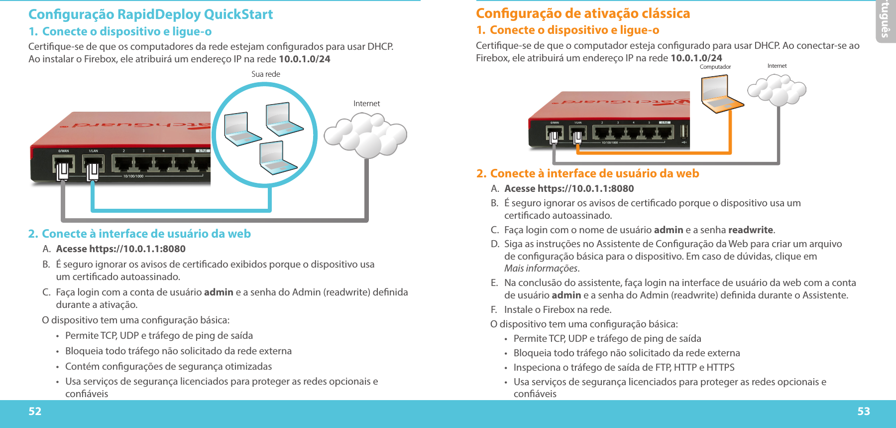 52 53PortuguêsConguração RapidDeploy QuickStart1.  Conecte o dispositivo e ligue-oCertique-se de que os computadores da rede estejam congurados para usar DHCP.  Ao instalar o Firebox, ele atribuirá um endereço IP na rede 10.0.1.0/24 Sua redeInternetComputador Internet2. Conecte à interface de usuário da webA.  Acesse https://10.0.1.1:8080B.  É seguro ignorar os avisos de certicado exibidos porque o dispositivo usa  um certicado autoassinado.C.  Faça login com a conta de usuário admin e a senha do Admin (readwrite) denida durante a ativação.O dispositivo tem uma conguração básica:•  Permite TCP, UDP e tráfego de ping de saída•  Bloqueia todo tráfego não solicitado da rede externa•  Contém congurações de segurança otimizadas•  Usa serviços de segurança licenciados para proteger as redes opcionais e conáveisConguração de ativação clássica1.  Conecte o dispositivo e ligue-oCertique-se de que o computador esteja congurado para usar DHCP. Ao conectar-se ao Firebox, ele atribuirá um endereço IP na rede 10.0.1.0/24 2. Conecte à interface de usuário da webA.  Acesse https://10.0.1.1:8080B.  É seguro ignorar os avisos de certicado porque o dispositivo usa um  certicado autoassinado.C.  Faça login com o nome de usuário admin e a senha readwrite.D.  Siga as instruções no Assistente de Conguração da Web para criar um arquivo  de conguração básica para o dispositivo. Em caso de dúvidas, clique em  Mais informações.E.  Na conclusão do assistente, faça login na interface de usuário da web com a conta de usuário admin e a senha do Admin (readwrite) denida durante o Assistente.F.  Instale o Firebox na rede.O dispositivo tem uma conguração básica:•  Permite TCP, UDP e tráfego de ping de saída•  Bloqueia todo tráfego não solicitado da rede externa•  Inspeciona o tráfego de saída de FTP, HTTP e HTTPS•  Usa serviços de segurança licenciados para proteger as redes opcionais e conáveis