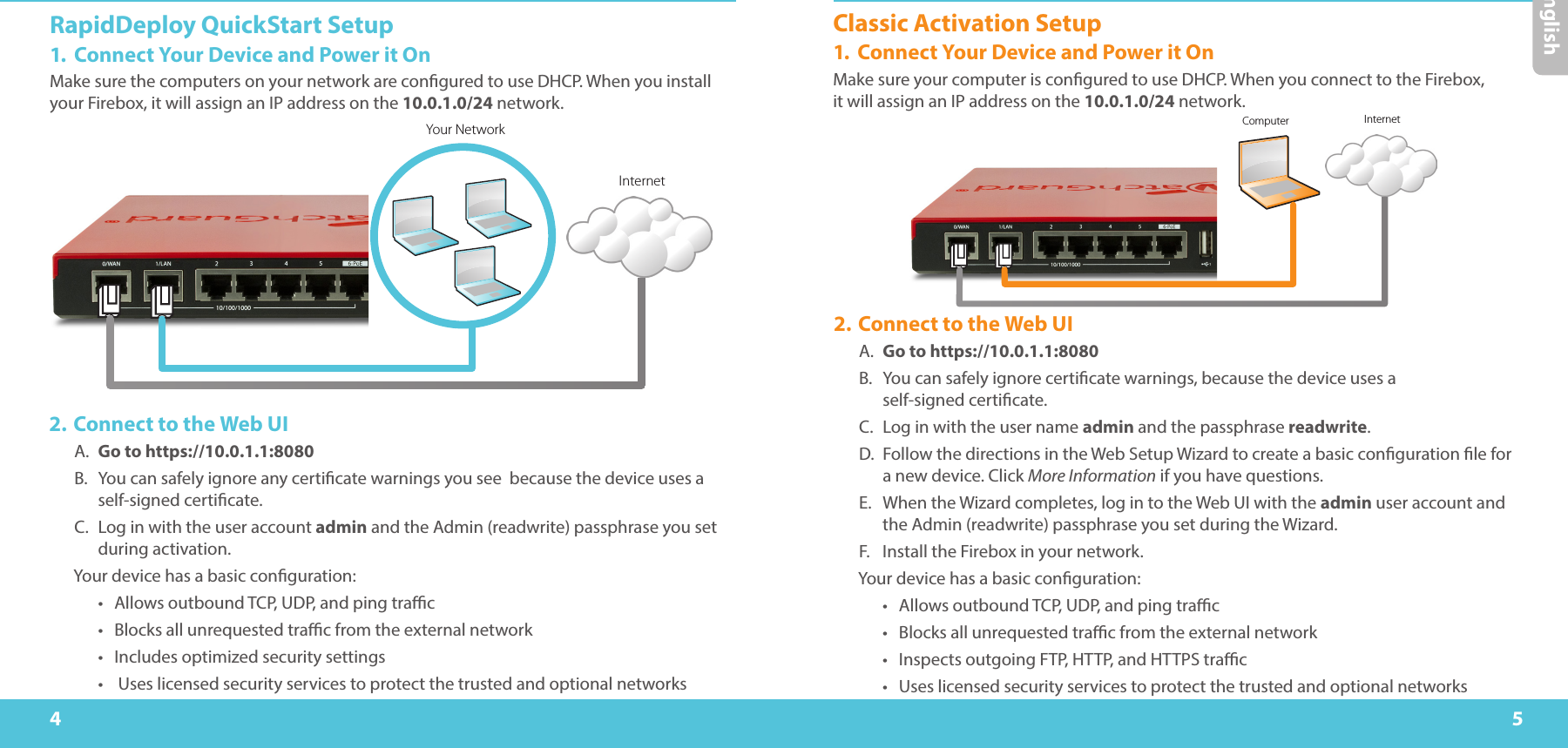 4 5RapidDeploy QuickStart Setup1.  Connect Your Device and Power it OnMake sure the computers on your network are congured to use DHCP. When you install your Firebox, it will assign an IP address on the 10.0.1.0/24 network. EnglishYour NetworkInternetComputer Internet2. Connect to the Web UIA.  Go to https://10.0.1.1:8080B.  You can safely ignore any certicate warnings you see  because the device uses a self-signed certicate.C.  Log in with the user account admin and the Admin (readwrite) passphrase you set during activation.Your device has a basic conguration:•  Allows outbound TCP, UDP, and ping trac•  Blocks all unrequested trac from the external network•  Includes optimized security settings•   Uses licensed security services to protect the trusted and optional networksClassic Activation Setup1.  Connect Your Device and Power it OnMake sure your computer is congured to use DHCP. When you connect to the Firebox,  it will assign an IP address on the 10.0.1.0/24 network. 2. Connect to the Web UIA.  Go to https://10.0.1.1:8080B.  You can safely ignore certicate warnings, because the device uses a  self-signed certicate.C.  Log in with the user name admin and the passphrase readwrite.D.  Follow the directions in the Web Setup Wizard to create a basic conguration le for a new device. Click More Information if you have questions.E.  When the Wizard completes, log in to the Web UI with the admin user account and the Admin (readwrite) passphrase you set during the Wizard.F.  Install the Firebox in your network.Your device has a basic conguration:•  Allows outbound TCP, UDP, and ping trac•  Blocks all unrequested trac from the external network•  Inspects outgoing FTP, HTTP, and HTTPS trac•  Uses licensed security services to protect the trusted and optional networks