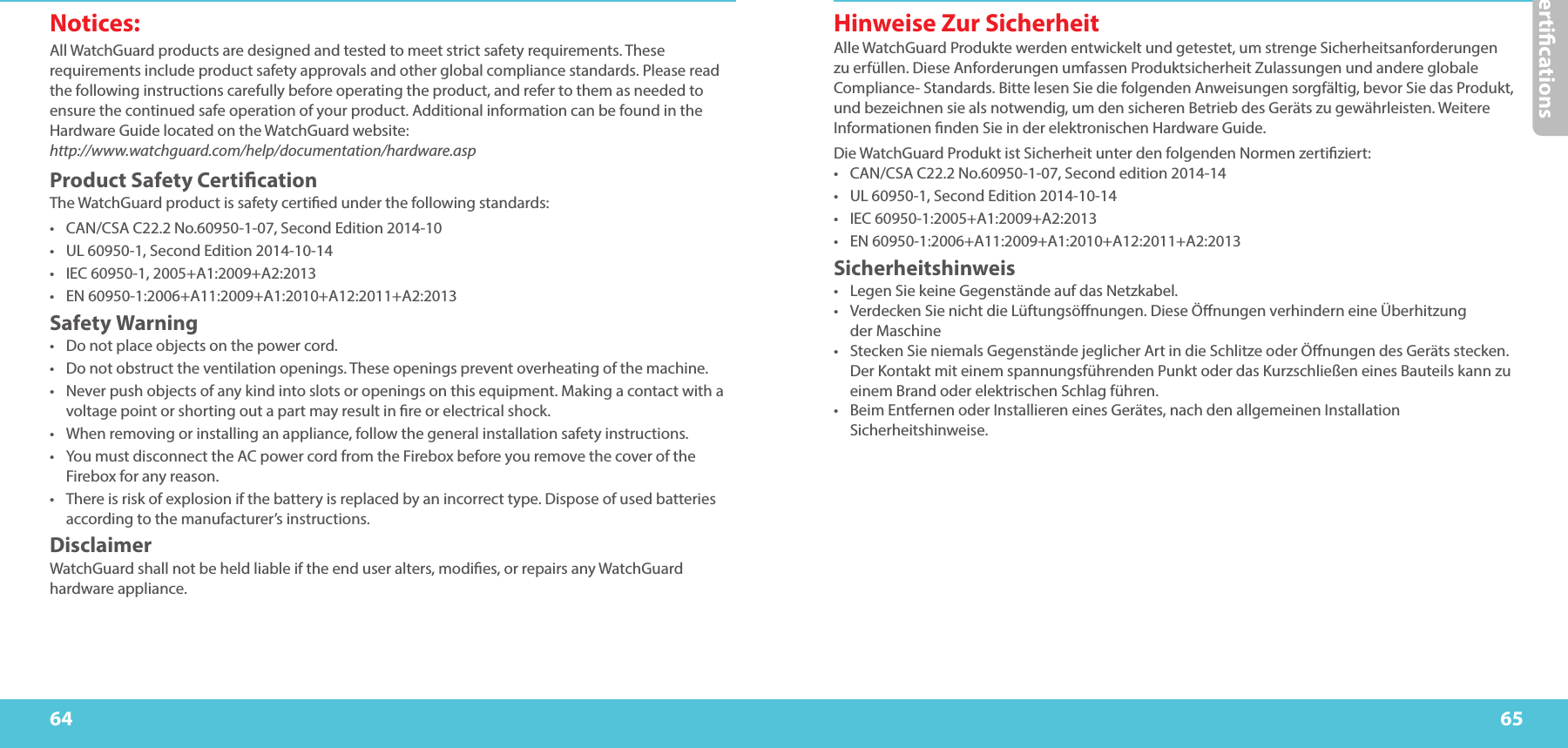 Certications6564Hinweise Zur Sicherheit Alle WatchGuard Produkte werden entwickelt und getestet, um strenge Sicherheitsanforderungen zu erfüllen. Diese Anforderungen umfassen Produktsicherheit Zulassungen und andere globale Compliance- Standards. Bitte lesen Sie die folgenden Anweisungen sorgfältig, bevor Sie das Produkt, und bezeichnen sie als notwendig, um den sicheren Betrieb des Geräts zu gewährleisten. Weitere Informationen nden Sie in der elektronischen Hardware Guide. Die WatchGuard Produkt ist Sicherheit unter den folgenden Normen zertiziert: •  CAN/CSA C22.2 No.60950-1-07, Second edition 2014-14•  UL 60950-1, Second Edition 2014-10-14•  IEC 60950-1:2005+A1:2009+A2:2013•  EN 60950-1:2006+A11:2009+A1:2010+A12:2011+A2:2013Sicherheitshinweis •  Legen Sie keine Gegenstände auf das Netzkabel. •  Verdecken Sie nicht die Lüftungsönungen. Diese Önungen verhindern eine Überhitzung  der Maschine •  Stecken Sie niemals Gegenstände jeglicher Art in die Schlitze oder Önungen des Geräts stecken. Der Kontakt mit einem spannungsführenden Punkt oder das Kurzschließen eines Bauteils kann zu einem Brand oder elektrischen Schlag führen. •  Beim Entfernen oder Installieren eines Gerätes, nach den allgemeinen Installation Sicherheitshinweise. Notices:All WatchGuard products are designed and tested to meet strict safety requirements. These requirements include product safety approvals and other global compliance standards. Please read the following instructions carefully before operating the product, and refer to them as needed to ensure the continued safe operation of your product. Additional information can be found in the Hardware Guide located on the WatchGuard website:  http://www.watchguard.com/help/documentation/hardware.aspProduct Safety CerticationThe WatchGuard product is safety certied under the following standards: •  CAN/CSA C22.2 No.60950-1-07, Second Edition 2014-10•  UL 60950-1, Second Edition 2014-10-14•  IEC 60950-1, 2005+A1:2009+A2:2013•  EN 60950-1:2006+A11:2009+A1:2010+A12:2011+A2:2013Safety Warning•  Do not place objects on the power cord. •  Do not obstruct the ventilation openings. These openings prevent overheating of the machine. •  Never push objects of any kind into slots or openings on this equipment. Making a contact with a voltage point or shorting out a part may result in re or electrical shock. •  When removing or installing an appliance, follow the general installation safety instructions.•  You must disconnect the AC power cord from the Firebox before you remove the cover of the Firebox for any reason.•  There is risk of explosion if the battery is replaced by an incorrect type. Dispose of used batteries according to the manufacturer’s instructions. Disclaimer WatchGuard shall not be held liable if the end user alters, modies, or repairs any WatchGuard hardware appliance. 