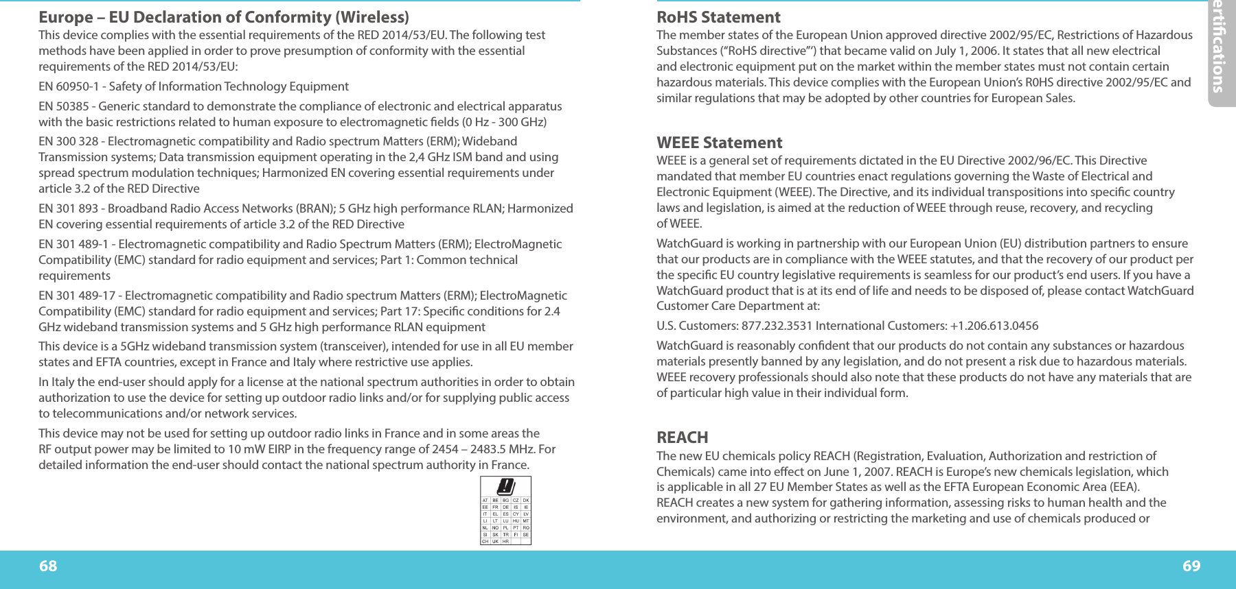 Certications6968RoHS Statement The member states of the European Union approved directive 2002/95/EC, Restrictions of Hazardous Substances (“RoHS directive”‘) that became valid on July 1, 2006. It states that all new electrical and electronic equipment put on the market within the member states must not contain certain hazardous materials. This device complies with the European Union’s R0HS directive 2002/95/EC and similar regulations that may be adopted by other countries for European Sales. WEEE Statement WEEE is a general set of requirements dictated in the EU Directive 2002/96/EC. This Directive mandated that member EU countries enact regulations governing the Waste of Electrical and Electronic Equipment (WEEE). The Directive, and its individual transpositions into specic country laws and legislation, is aimed at the reduction of WEEE through reuse, recovery, and recycling  of WEEE. WatchGuard is working in partnership with our European Union (EU) distribution partners to ensure that our products are in compliance with the WEEE statutes, and that the recovery of our product per the specic EU country legislative requirements is seamless for our product’s end users. If you have a WatchGuard product that is at its end of life and needs to be disposed of, please contact WatchGuard Customer Care Department at: U.S. Customers: 877.232.3531 International Customers: +1.206.613.0456 WatchGuard is reasonably condent that our products do not contain any substances or hazardous materials presently banned by any legislation, and do not present a risk due to hazardous materials. WEEE recovery professionals should also note that these products do not have any materials that are of particular high value in their individual form.REACH The new EU chemicals policy REACH (Registration, Evaluation, Authorization and restriction of Chemicals) came into eect on June 1, 2007. REACH is Europe’s new chemicals legislation, which is applicable in all 27 EU Member States as well as the EFTA European Economic Area (EEA). REACH creates a new system for gathering information, assessing risks to human health and the environment, and authorizing or restricting the marketing and use of chemicals produced or Europe – EU Declaration of Conformity (Wireless)This device complies with the essential requirements of the RED 2014/53/EU. The following test methods have been applied in order to prove presumption of conformity with the essential requirements of the RED 2014/53/EU: EN 60950-1 - Safety of Information Technology Equipment EN 50385 - Generic standard to demonstrate the compliance of electronic and electrical apparatus with the basic restrictions related to human exposure to electromagnetic elds (0 Hz - 300 GHz) EN 300 328 - Electromagnetic compatibility and Radio spectrum Matters (ERM); Wideband Transmission systems; Data transmission equipment operating in the 2,4 GHz ISM band and using spread spectrum modulation techniques; Harmonized EN covering essential requirements under article 3.2 of the RED Directive EN 301 893 - Broadband Radio Access Networks (BRAN); 5 GHz high performance RLAN; Harmonized EN covering essential requirements of article 3.2 of the RED Directive EN 301 489-1 - Electromagnetic compatibility and Radio Spectrum Matters (ERM); ElectroMagnetic Compatibility (EMC) standard for radio equipment and services; Part 1: Common technical requirements EN 301 489-17 - Electromagnetic compatibility and Radio spectrum Matters (ERM); ElectroMagnetic Compatibility (EMC) standard for radio equipment and services; Part 17: Specic conditions for 2.4 GHz wideband transmission systems and 5 GHz high performance RLAN equipment This device is a 5GHz wideband transmission system (transceiver), intended for use in all EU member states and EFTA countries, except in France and Italy where restrictive use applies. In Italy the end-user should apply for a license at the national spectrum authorities in order to obtain authorization to use the device for setting up outdoor radio links and/or for supplying public access to telecommunications and/or network services. This device may not be used for setting up outdoor radio links in France and in some areas the RF output power may be limited to 10 mW EIRP in the frequency range of 2454 – 2483.5 MHz. For detailed information the end-user should contact the national spectrum authority in France.
