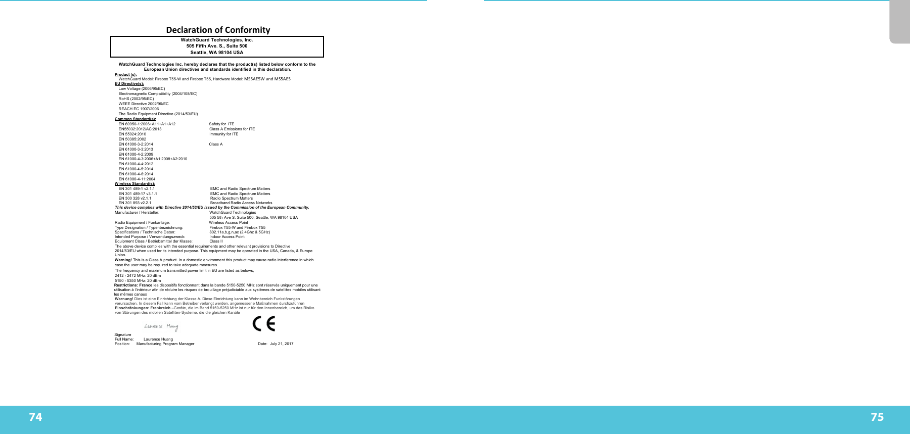 74 75DeclarationofConformityWatchGuard Technologies, Inc. 505 Fifth Ave. S., Suite 500 Seattle, WA 98104 USA WatchGuard Technologies Inc. hereby declares that the product(s) listed below conform to the European Union directives and standards identified in this declaration. Product (s): WatchGuard Model: Firebox T55-W and Firebox T55, Hardware Model: MS5AE5WandMS5AE5 EU Directive(s): Low Voltage (2006/95/EC) Electromagnetic Compatibility (2004/108/EC) RoHS (2002/95/EC) WEEE Directive 2002/96/EC REACH EC 1907/2006 The Radio Equipment Directive (2014/53/EU) Common Standard(s): EN 60950-1:2006+A11+A1+A12 Safety for  ITE  EN55032:2012/AC:2013  Class A Emissions for ITE EN 55024:2010  Immunity for ITE  EN 50385:2002 EN 61000-3-2:2014                                                   Class A  EN 61000-3-3:2013 EN 61000-4-2:2009 EN 61000-4-3:2006+A1:2008+A2:2010 EN 61000-4-4:2012 EN 61000-4-5:2014 EN 61000-4-6:2014 EN 61000-4-11:2004   Wireless Standard(s): EN 301 489-1 v2.1.1 EMC and Radio Spectrum Matters EN 301 489-17 v3.1.1   EMC and Radio Spectrum Matters EN 300 328 v2.1.1 Radio Spectrum Matters EN 301 893 v2.2.1   Broadband Radio Access Networks This device complies with Directive 2014/53/EU issued by the Commission of the European Community. Manufacturer / Hersteller:  WatchGuard Technologies 505 5th Ave S. Suite 500, Seattle, WA 98104 USA Radio Equipment / Funkanlage: Wireless Access Point Type Designation / Typenbezeichnung:  Firebox T55-W and Firebox T55 Specifications / Technische Daten:  802.11a,b,g,n,ac (2.4Ghz &amp; 5GHz)  Intended Purpose / Verwendungszweck: Indoor Access Point Equipment Class / Betriebsmittel der Klasse:  Class II The above device complies with the essential requirements and other relevant provisions to Directive 2014/53/EU when used for its intended purpose. This equipment may be operated in the USA, Canada, &amp; Europe Union. Warning! This is a Class A product. In a domestic environment this product may cause radio interference in which case the user may be required to take adequate measures. The frequency and maximum transmitted power limit in EU are listed as belows, 2412 - 2472 MHz: 20 dBm 5150 - 5350 MHz: 20 dBm Restrictions: France les dispositifs fonctionnant dans la bande 5150-5250 MHz sont réservés uniquement pour une utilisation à l’intérieur afin de réduire les risques de brouillage préjudiciable aux systèmes de satellites mobiles utilisant les mêmes canaux Warnung! Dies ist eine Einrichtung der Klasse A. Diese Einrichtung kann im Wohnbereich Funkstörungen verursachen. In diesem Fall kann vom Betreiber verlangt werden, angemessene Maßnahmen durchzuführen Einschränkungen: Frankreich –Geräte, die im Band 5150-5250 MHz ist nur für den Innenbereich, um das Risiko von Störungen des mobilen Satelliten-Systeme, die die gleichen Kanäle    Signature   Full Name: Laurence Huang  Position:                 Manufacturing Program Manager                                                          Date: July 21, 2017                                                                                                     
