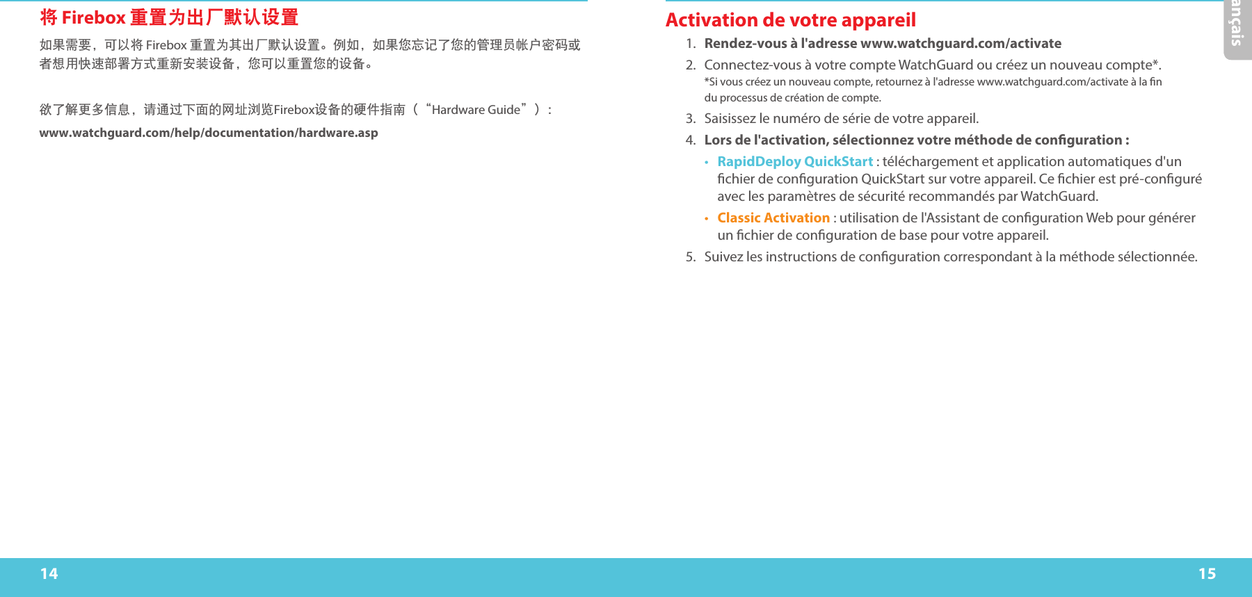 14 15Français将 Firebox 重置为出厂默认设置如果需要，可以将 Firebox 重置为其出厂默认设置。例如，如果您忘记了您的管理员帐户密码或者想用快速部署方式重新安装设备，您可以重置您的设备。 欲了解更多信息，请通过下面的网址浏览Firebox设备的硬件指南（“Hardware Guide”）：www.watchguard.com/help/documentation/hardware.aspActivation de votre appareil1.  Rendez-vous à l&apos;adresse www.watchguard.com/activate 2.  Connectez-vous à votre compte WatchGuard ou créez un nouveau compte*.  *Si vous créez un nouveau compte, retournez à l&apos;adresse www.watchguard.com/activate à la n  du processus de création de compte.3.  Saisissez le numéro de série de votre appareil.4.  Lors de l&apos;activation, sélectionnez votre méthode de conguration:•  RapidDeploy QuickStart: téléchargement et application automatiques d&apos;un chier de conguration QuickStart sur votre appareil. Ce chier est pré-conguré avec les paramètres de sécurité recommandés par WatchGuard.•  Classic Activation: utilisation de l&apos;Assistant de conguration Web pour générer un chier de conguration de base pour votre appareil.5.  Suivez les instructions de conguration correspondant à la méthode sélectionnée.