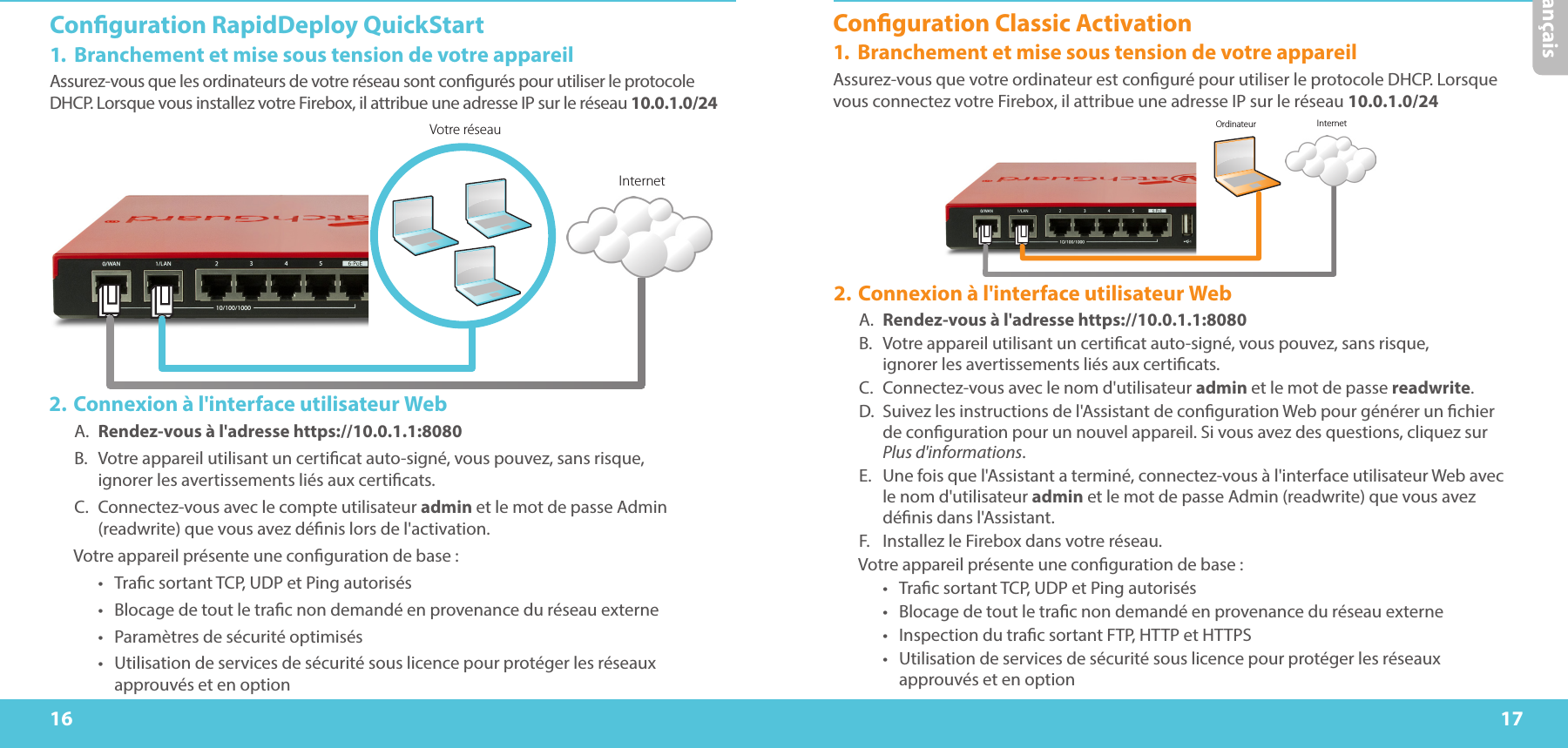 16 17FrançaisConguration RapidDeploy QuickStart1.  Branchement et mise sous tension de votre appareilAssurez-vous que les ordinateurs de votre réseau sont congurés pour utiliser le protocole DHCP. Lorsque vous installez votre Firebox, il attribue une adresseIP sur le réseau 10.0.1.0/24 Votre réseauInternet2. Connexion à l&apos;interface utilisateur WebA.  Rendez-vous à l&apos;adresse https://10.0.1.1:8080B.  Votre appareil utilisant un certicat auto-signé, vous pouvez, sans risque,  ignorer les avertissements liés aux certicats.C.  Connectez-vous avec le compte utilisateur admin et le mot de passe Admin (readwrite) que vous avez dénis lors de l&apos;activation.Votre appareil présente une conguration de base:•  Trac sortant TCP, UDP et Ping autorisés•  Blocage de tout le trac non demandé en provenance du réseau externe•  Paramètres de sécurité optimisés•  Utilisation de services de sécurité sous licence pour protéger les réseaux approuvés et en optionOrdinateur InternetConguration Classic Activation1.  Branchement et mise sous tension de votre appareilAssurez-vous que votre ordinateur est conguré pour utiliser le protocole DHCP. Lorsque vous connectez votre Firebox, il attribue une adresseIP sur le réseau 10.0.1.0/24 2. Connexion à l&apos;interface utilisateur WebA.  Rendez-vous à l&apos;adresse https://10.0.1.1:8080B.  Votre appareil utilisant un certicat auto-signé, vous pouvez, sans risque,  ignorer les avertissements liés aux certicats.C.  Connectez-vous avec le nom d&apos;utilisateur admin et le mot de passe readwrite.D.  Suivez les instructions de l&apos;Assistant de conguration Web pour générer un chier  de conguration pour un nouvel appareil. Si vous avez des questions, cliquez sur Plus d&apos;informations.E.  Une fois que l&apos;Assistant a terminé, connectez-vous à l&apos;interface utilisateur Web avec le nom d&apos;utilisateur admin et le mot de passe Admin (readwrite) que vous avez dénis dans l&apos;Assistant.F.  Installez le Firebox dans votre réseau.Votre appareil présente une conguration de base:•  Trac sortant TCP, UDP et Ping autorisés•  Blocage de tout le trac non demandé en provenance du réseau externe•  Inspection du trac sortant FTP, HTTP et HTTPS•  Utilisation de services de sécurité sous licence pour protéger les réseaux approuvés et en option