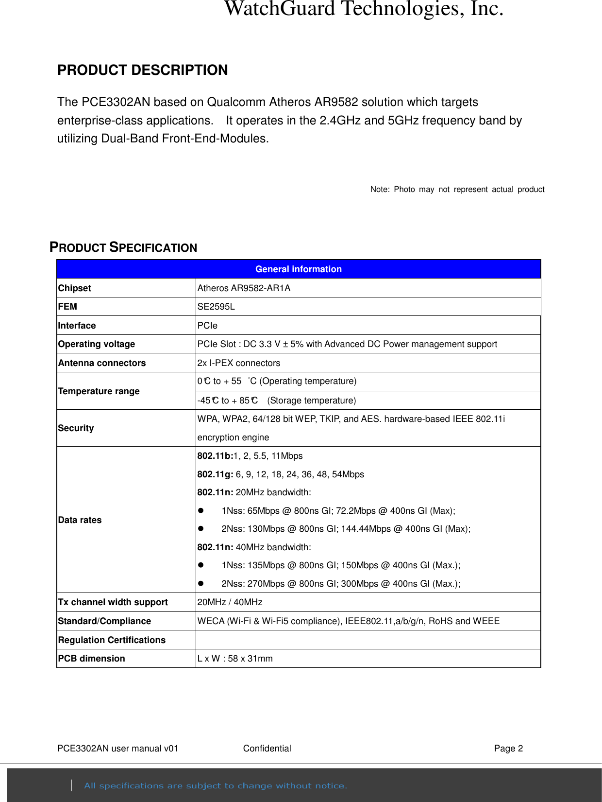 WatchGuard Technologies, Inc. PCE3302AN user manual v01                Confidential    Page 2   PRODUCT DESCRIPTION                       The PCE3302AN based on Qualcomm Atheros AR9582 solution which targets enterprise-class applications.    It operates in the 2.4GHz and 5GHz frequency band by utilizing Dual-Band Front-End-Modules.  Note:  Photo  may  not  represent  actual  product   PRODUCT SPECIFICATION General information Chipset  Atheros AR9582-AR1A FEM  SE2595L Interface  PCIe   Operating voltage  PCIe Slot : DC 3.3 V ± 5% with Advanced DC Power management support   Antenna connectors  2x I-PEX connectors   Temperature range  0°C to + 55  °C (Operating temperature)   -45°C to + 85°C    (Storage temperature)   Security  WPA, WPA2, 64/128 bit WEP, TKIP, and AES. hardware-based IEEE 802.11i encryption engine   Data rates 802.11b:1, 2, 5.5, 11Mbps 802.11g: 6, 9, 12, 18, 24, 36, 48, 54Mbps 802.11n: 20MHz bandwidth:   1Nss: 65Mbps @ 800ns GI; 72.2Mbps @ 400ns GI (Max);   2Nss: 130Mbps @ 800ns GI; 144.44Mbps @ 400ns GI (Max); 802.11n: 40MHz bandwidth:   1Nss: 135Mbps @ 800ns GI; 150Mbps @ 400ns GI (Max.);   2Nss: 270Mbps @ 800ns GI; 300Mbps @ 400ns GI (Max.); Tx channel width support  20MHz / 40MHz Standard/Compliance  WECA (Wi-Fi &amp; Wi-Fi5 compliance), IEEE802.11,a/b/g/n, RoHS and WEEE Regulation Certifications   PCB dimension  L x W : 58 x 31mm 