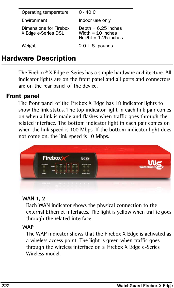 222  WatchGuard Firebox X EdgeHardware DescriptionThe Firebox® X Edge e-Series has a simple hardware architecture. All indicator lights are on the front panel and all ports and connectors are on the rear panel of the device. Front panelThe front panel of the Firebox X Edge has 18 indicator lights to show the link status. The top indicator light in each link pair comes on when a link is made and flashes when traffic goes through the related interface. The bottom indicator light in each pair comes on when the link speed is 100 Mbps. If the bottom indicator light does not come on, the link speed is 10 Mbps.WAN 1, 2Each WAN indicator shows the physical connection to the external Ethernet interfaces. The light is yellow when traffic goes through the related interface.WAPThe WAP indicator shows that the Firebox X Edge is activated as a wireless access point. The light is green when traffic goes through the wireless interface on a Firebox X Edge e-Series Wireless model.Operating temperature 0 - 40 CEnvironment Indoor use onlyDimensions for Firebox X Edge e-Series DSLDepth = 6.25 inchesWidth = 10 inchesHeight = 1.25 inchesWeight 2.0 U.S. pounds