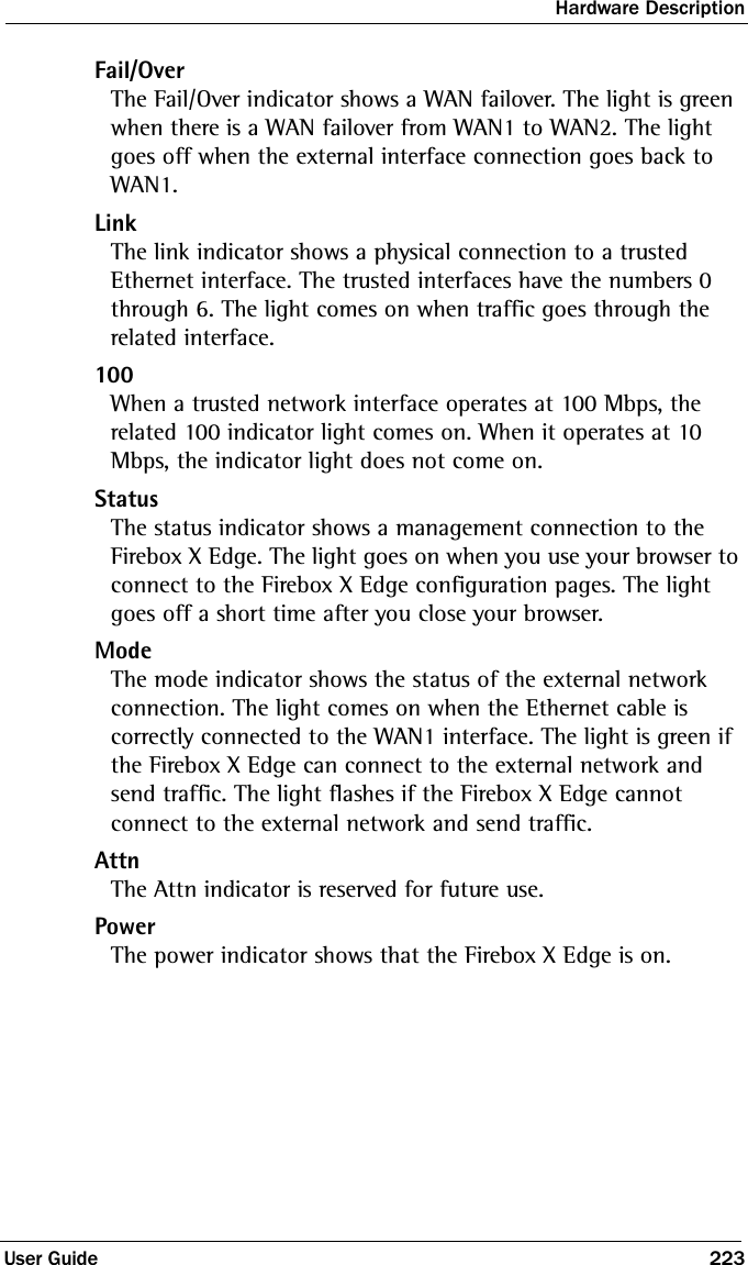 Hardware DescriptionUser Guide 223Fail/OverThe Fail/Over indicator shows a WAN failover. The light is green when there is a WAN failover from WAN1 to WAN2. The light goes off when the external interface connection goes back to WAN1. LinkThe link indicator shows a physical connection to a trusted Ethernet interface. The trusted interfaces have the numbers 0 through 6. The light comes on when traffic goes through the related interface.100When a trusted network interface operates at 100 Mbps, the related 100 indicator light comes on. When it operates at 10 Mbps, the indicator light does not come on.StatusThe status indicator shows a management connection to the Firebox X Edge. The light goes on when you use your browser to connect to the Firebox X Edge configuration pages. The light goes off a short time after you close your browser. ModeThe mode indicator shows the status of the external network connection. The light comes on when the Ethernet cable is correctly connected to the WAN1 interface. The light is green if the Firebox X Edge can connect to the external network and send traffic. The light flashes if the Firebox X Edge cannot connect to the external network and send traffic.AttnThe Attn indicator is reserved for future use.PowerThe power indicator shows that the Firebox X Edge is on.