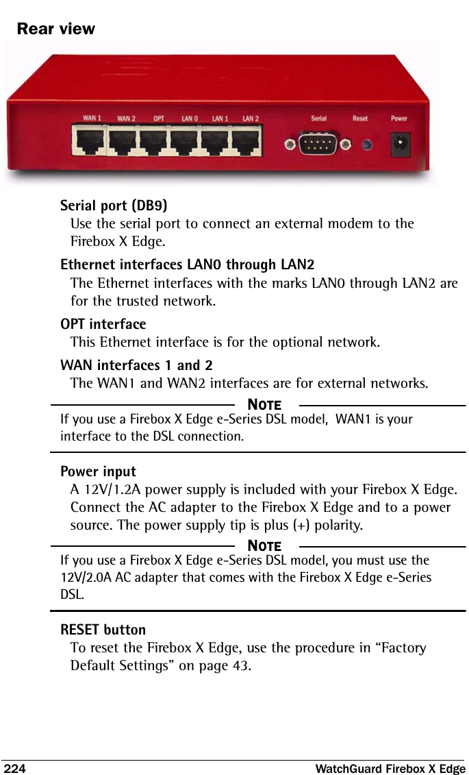 224  WatchGuard Firebox X EdgeRear viewSerial port (DB9)Use the serial port to connect an external modem to the Firebox X Edge.Ethernet interfaces LAN0 through LAN2The Ethernet interfaces with the marks LAN0 through LAN2 are for the trusted network.OPT interfaceThis Ethernet interface is for the optional network.WAN interfaces 1 and 2The WAN1 and WAN2 interfaces are for external networks.  NOTEIf you use a Firebox X Edge e-Series DSL model,  WAN1 is your interface to the DSL connection.Power inputA 12V/1.2A power supply is included with your Firebox X Edge. Connect the AC adapter to the Firebox X Edge and to a power source. The power supply tip is plus (+) polarity.  NOTEIf you use a Firebox X Edge e-Series DSL model, you must use the 12V/2.0A AC adapter that comes with the Firebox X Edge e-Series DSL.RESET buttonTo reset the Firebox X Edge, use the procedure in “Factory Default Settings” on page 43.