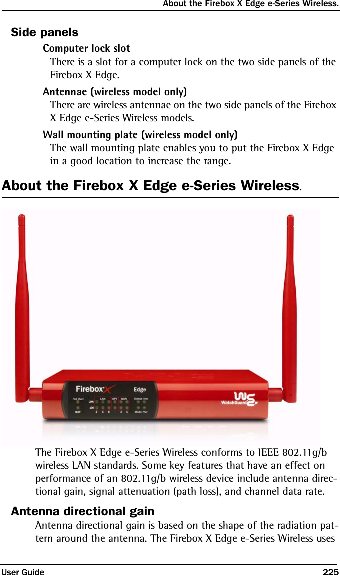 About the Firebox X Edge e-Series Wireless.User Guide 225Side panelsComputer lock slotThere is a slot for a computer lock on the two side panels of the Firebox X Edge.Antennae (wireless model only)There are wireless antennae on the two side panels of the Firebox X Edge e-Series Wireless models.Wall mounting plate (wireless model only)The wall mounting plate enables you to put the Firebox X Edge in a good location to increase the range. About the Firebox X Edge e-Series Wireless.The Firebox X Edge e-Series Wireless conforms to IEEE 802.11g/b wireless LAN standards. Some key features that have an effect on performance of an 802.11g/b wireless device include antenna direc-tional gain, signal attenuation (path loss), and channel data rate. Antenna directional gainAntenna directional gain is based on the shape of the radiation pat-tern around the antenna. The Firebox X Edge e-Series Wireless uses 