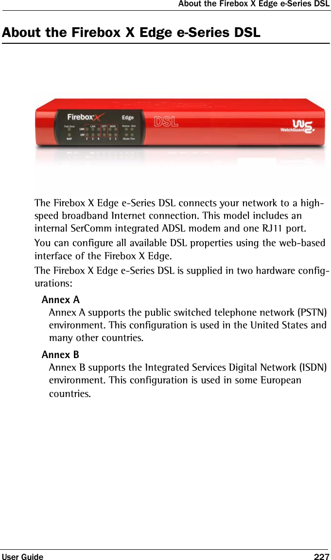 About the Firebox X Edge e-Series DSLUser Guide 227About the Firebox X Edge e-Series DSLThe Firebox X Edge e-Series DSL connects your network to a high-speed broadband Internet connection. This model includes an internal SerComm integrated ADSL modem and one RJ11 port. You can configure all available DSL properties using the web-based interface of the Firebox X Edge. The Firebox X Edge e-Series DSL is supplied in two hardware config-urations:Annex AAnnex A supports the public switched telephone network (PSTN) environment. This configuration is used in the United States and many other countries. Annex BAnnex B supports the Integrated Services Digital Network (ISDN) environment. This configuration is used in some European countries.