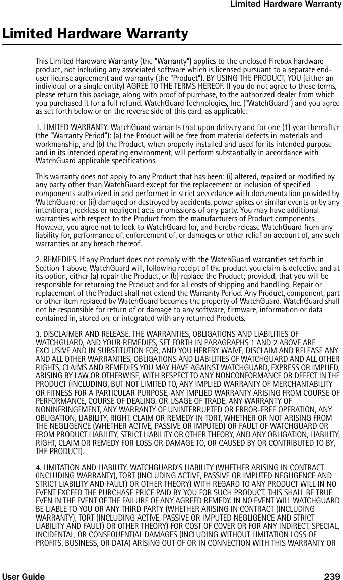 Limited Hardware WarrantyUser Guide 239Limited Hardware WarrantyThis Limited Hardware Warranty (the &quot;Warranty&quot;) applies to the enclosed Firebox hardware product, not including any associated software which is licensed pursuant to a separate end-user license agreement and warranty (the &quot;Product&quot;). BY USING THE PRODUCT, YOU (either an individual or a single entity) AGREE TO THE TERMS HEREOF. If you do not agree to these terms, please return this package, along with proof of purchase, to the authorized dealer from which you purchased it for a full refund. WatchGuard Technologies, Inc. (&quot;WatchGuard&quot;) and you agree as set forth below or on the reverse side of this card, as applicable:1. LIMITED WARRANTY. WatchGuard warrants that upon delivery and for one (1) year thereafter (the &quot;Warranty Period&quot;): (a) the Product will be free from material defects in materials and workmanship, and (b) the Product, when properly installed and used for its intended purpose and in its intended operating environment, will perform substantially in accordance with WatchGuard applicable specifications.This warranty does not apply to any Product that has been: (i) altered, repaired or modified by any party other than WatchGuard except for the replacement or inclusion of specified components authorized in and performed in strict accordance with documentation provided by WatchGuard; or (ii) damaged or destroyed by accidents, power spikes or similar events or by any intentional, reckless or negligent acts or omissions of any party. You may have additional warranties with respect to the Product from the manufacturers of Product components. However, you agree not to look to WatchGuard for, and hereby release WatchGuard from any liability for, performance of, enforcement of, or damages or other relief on account of, any such warranties or any breach thereof.2. REMEDIES. If any Product does not comply with the WatchGuard warranties set forth in Section 1 above, WatchGuard will, following receipt of the product you claim is defective and at its option, either (a) repair the Product, or (b) replace the Product; provided, that you will be responsible for returning the Product and for all costs of shipping and handling. Repair or replacement of the Product shall not extend the Warranty Period. Any Product, component, part or other item replaced by WatchGuard becomes the property of WatchGuard. WatchGuard shall not be responsible for return of or damage to any software, firmware, information or data contained in, stored on, or integrated with any returned Products.3. DISCLAIMER AND RELEASE. THE WARRANTIES, OBLIGATIONS AND LIABILITIES OF WATCHGUARD, AND YOUR REMEDIES, SET FORTH IN PARAGRAPHS 1 AND 2 ABOVE ARE EXCLUSIVE AND IN SUBSTITUTION FOR, AND YOU HEREBY WAIVE, DISCLAIM AND RELEASE ANY AND ALL OTHER WARRANTIES, OBLIGATIONS AND LIABILITIES OF WATCHGUARD AND ALL OTHER RIGHTS, CLAIMS AND REMEDIES YOU MAY HAVE AGAINST WATCHGUARD, EXPRESS OR IMPLIED, ARISING BY LAW OR OTHERWISE, WITH RESPECT TO ANY NONCONFORMANCE OR DEFECT IN THE PRODUCT (INCLUDING, BUT NOT LIMITED TO, ANY IMPLIED WARRANTY OF MERCHANTABILITY OR FITNESS FOR A PARTICULAR PURPOSE, ANY IMPLIED WARRANTY ARISING FROM COURSE OF PERFORMANCE, COURSE OF DEALING, OR USAGE OF TRADE, ANY WARRANTY OF NONINFRINGEMENT, ANY WARRANTY OF UNINTERRUPTED OR ERROR-FREE OPERATION, ANY OBLIGATION, LIABILITY, RIGHT, CLAIM OR REMEDY IN TORT, WHETHER OR NOT ARISING FROM THE NEGLIGENCE (WHETHER ACTIVE, PASSIVE OR IMPUTED) OR FAULT OF WATCHGUARD OR FROM PRODUCT LIABILITY, STRICT LIABILITY OR OTHER THEORY, AND ANY OBLIGATION, LIABILITY, RIGHT, CLAIM OR REMEDY FOR LOSS OR DAMAGE TO, OR CAUSED BY OR CONTRIBUTED TO BY, THE PRODUCT).4. LIMITATION AND LIABILITY. WATCHGUARD’S LIABILITY (WHETHER ARISING IN CONTRACT (INCLUDING WARRANTY), TORT (INCLUDING ACTIVE, PASSIVE OR IMPUTED NEGLIGENCE AND STRICT LIABILITY AND FAULT) OR OTHER THEORY) WITH REGARD TO ANY PRODUCT WILL IN NO EVENT EXCEED THE PURCHASE PRICE PAID BY YOU FOR SUCH PRODUCT. THIS SHALL BE TRUE EVEN IN THE EVENT OF THE FAILURE OF ANY AGREED REMEDY. IN NO EVENT WILL WATCHGUARD BE LIABLE TO YOU OR ANY THIRD PARTY (WHETHER ARISING IN CONTRACT (INCLUDING WARRANTY), TORT (INCLUDING ACTIVE, PASSIVE OR IMPUTED NEGLIGENCE AND STRICT LIABILITY AND FAULT) OR OTHER THEORY) FOR COST OF COVER OR FOR ANY INDIRECT, SPECIAL, INCIDENTAL, OR CONSEQUENTIAL DAMAGES (INCLUDING WITHOUT LIMITATION LOSS OF PROFITS, BUSINESS, OR DATA) ARISING OUT OF OR IN CONNECTION WITH THIS WARRANTY OR 