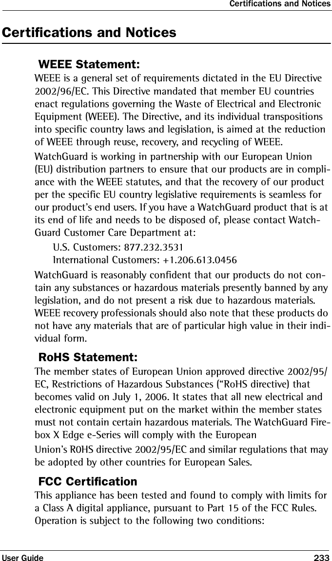 Certifications and NoticesUser Guide 233Certifications and NoticesWEEE Statement:WEEE is a general set of requirements dictated in the EU Directive 2002/96/EC. This Directive mandated that member EU countries enact regulations governing the Waste of Electrical and Electronic Equipment (WEEE). The Directive, and its individual transpositions into specific country laws and legislation, is aimed at the reduction of WEEE through reuse, recovery, and recycling of WEEE. WatchGuard is working in partnership with our European Union (EU) distribution partners to ensure that our products are in compli-ance with the WEEE statutes, and that the recovery of our product per the specific EU country legislative requirements is seamless for our product’s end users. If you have a WatchGuard product that is at its end of life and needs to be disposed of, please contact Watch-Guard Customer Care Department at:U.S. Customers: 877.232.3531 International Customers: +1.206.613.0456WatchGuard is reasonably confident that our products do not con-tain any substances or hazardous materials presently banned by any legislation, and do not present a risk due to hazardous materials. WEEE recovery professionals should also note that these products do not have any materials that are of particular high value in their indi-vidual form. RoHS Statement:The member states of European Union approved directive 2002/95/EC, Restrictions of Hazardous Substances (“RoHS directive) that becomes valid on July 1, 2006. It states that all new electrical and electronic equipment put on the market within the member states must not contain certain hazardous materials. The WatchGuard Fire-box X Edge e-Series will comply with the EuropeanUnion’s R0HS directive 2002/95/EC and similar regulations that may be adopted by other countries for European Sales.FCC CertificationThis appliance has been tested and found to comply with limits for a Class A digital appliance, pursuant to Part 15 of the FCC Rules. Operation is subject to the following two conditions: