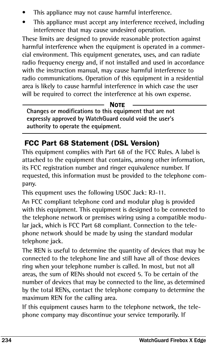 234  WatchGuard Firebox X Edge• This appliance may not cause harmful interference.• This appliance must accept any interference received, including interference that may cause undesired operation.These limits are designed to provide reasonable protection against harmful interference when the equipment is operated in a commer-cial environment. This equipment generates, uses, and can radiate radio frequency energy and, if not installed and used in accordance with the instruction manual, may cause harmful interference to radio communications. Operation of this equipment in a residential area is likely to cause harmful interference in which case the user will be required to correct the interference at his own expense.  NOTEChanges or modifications to this equipment that are not expressly approved by WatchGuard could void the user&apos;s authority to operate the equipment.FCC Part 68 Statement (DSL Version)This equipment complies with Part 68 of the FCC Rules. A label is attached to the equipment that contains, among other information, its FCC registration number and ringer equivalence number. If requested, this information must be provided to the telephone com-pany.This equpment uses the following USOC Jack: RJ-11. An FCC compliant telephone cord and modular plug is provided with this equipment. This equipment is designed to be connected to the telephone network or premises wiring using a compatible modu-lar jack, which is FCC Part 68 compliant. Connection to the tele-phone network should be made by using the standard modular telephone jack. The REN is useful to determine the quantity of devices that may be connected to the telephone line and still have all of those devices ring when your telephone number is called. In most, but not all areas, the sum of RENs should not exceed 5. To be certain of the number of devices that may be connected to the line, as determined by the total RENs, contact the telephone company to determine the maximum REN for the calling area. If this equipment causes harm to the telephone network, the tele-phone company may discontinue your service temporarily. If 