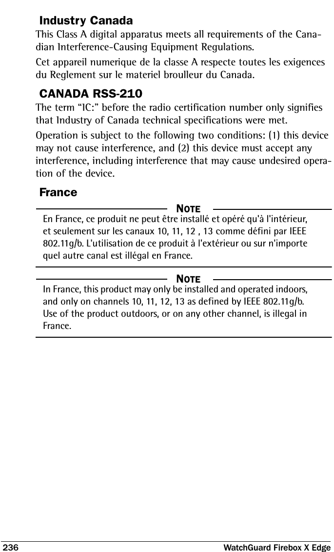 236  WatchGuard Firebox X EdgeIndustry CanadaThis Class A digital apparatus meets all requirements of the Cana-dian Interference-Causing Equipment Regulations.Cet appareil numerique de la classe A respecte toutes les exigences du Reglement sur le materiel broulleur du Canada.CANADA RSS-210The term “IC:” before the radio certification number only signifies that Industry of Canada technical specifications were met.Operation is subject to the following two conditions: (1) this device may not cause interference, and (2) this device must accept any interference, including interference that may cause undesired opera-tion of the device.France  NOTEEn France, ce produit ne peut être installé et opéré qu&apos;à l&apos;intérieur, et seulement sur les canaux 10, 11, 12 , 13 comme défini par IEEE 802.11g/b. L&apos;utilisation de ce produit à l&apos;extérieur ou sur n&apos;importe quel autre canal est illégal en France.  NOTEIn France, this product may only be installed and operated indoors, and only on channels 10, 11, 12, 13 as defined by IEEE 802.11g/b. Use of the product outdoors, or on any other channel, is illegal in France.