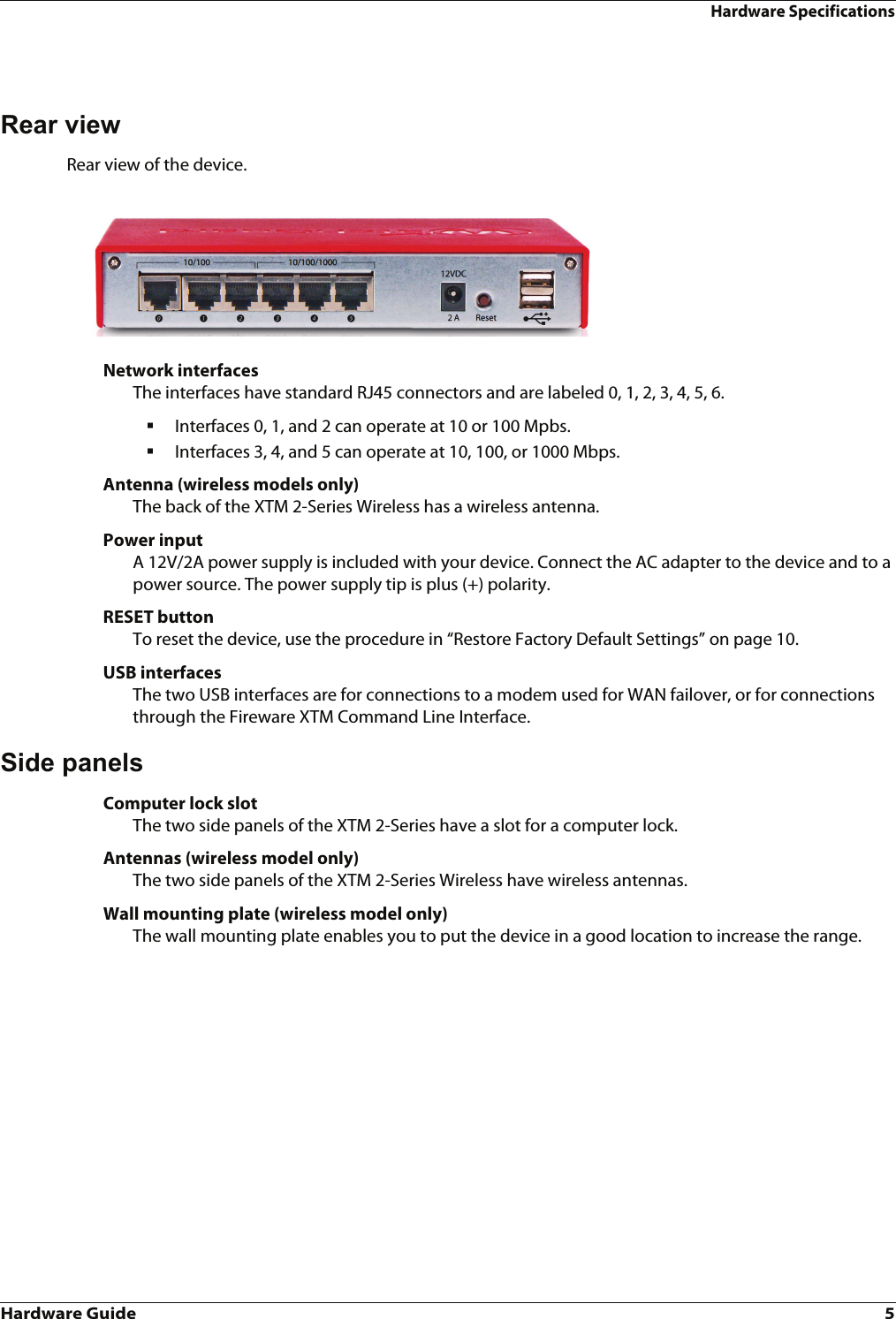 Hardware Guide 5Hardware SpecificationsRear viewRear view of the device.Network interfacesThe interfaces have standard RJ45 connectors and are labeled 0, 1, 2, 3, 4, 5, 6. Interfaces 0, 1, and 2 can operate at 10 or 100 Mpbs.Interfaces 3, 4, and 5 can operate at 10, 100, or 1000 Mbps.Antenna (wireless models only)The back of the XTM 2-Series Wireless has a wireless antenna.Power inputA 12V/2A power supply is included with your device. Connect the AC adapter to the device and to a power source. The power supply tip is plus (+) polarity.RESET buttonTo reset the device, use the procedure in “Restore Factory Default Settings” on page 10.USB interfacesThe two USB interfaces are for connections to a modem used for WAN failover, or for connections through the Fireware XTM Command Line Interface.Side panelsComputer lock slotThe two side panels of the XTM 2-Series have a slot for a computer lock.Antennas (wireless model only)The two side panels of the XTM 2-Series Wireless have wireless antennas. Wall mounting plate (wireless model only)The wall mounting plate enables you to put the device in a good location to increase the range. 