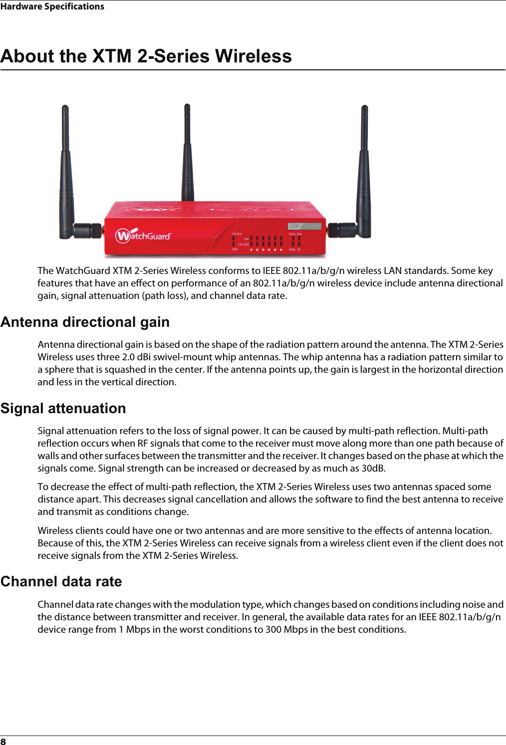 Hardware Specifications8About the XTM 2-Series WirelessThe WatchGuard XTM 2-Series Wireless conforms to IEEE 802.11a/b/g/n wireless LAN standards. Some key features that have an effect on performance of an 802.11a/b/g/n wireless device include antenna directional gain, signal attenuation (path loss), and channel data rate. Antenna directional gainAntenna directional gain is based on the shape of the radiation pattern around the antenna. The XTM 2-Series Wireless uses three 2.0 dBi swivel-mount whip antennas. The whip antenna has a radiation pattern similar to a sphere that is squashed in the center. If the antenna points up, the gain is largest in the horizontal direction and less in the vertical direction.Signal attenuationSignal attenuation refers to the loss of signal power. It can be caused by multi-path reflection. Multi-path reflection occurs when RF signals that come to the receiver must move along more than one path because of walls and other surfaces between the transmitter and the receiver. It changes based on the phase at which the signals come. Signal strength can be increased or decreased by as much as 30dB. To decrease the effect of multi-path reflection, the XTM 2-Series Wireless uses two antennas spaced some distance apart. This decreases signal cancellation and allows the software to find the best antenna to receive and transmit as conditions change. Wireless clients could have one or two antennas and are more sensitive to the effects of antenna location. Because of this, the XTM 2-Series Wireless can receive signals from a wireless client even if the client does not receive signals from the XTM 2-Series Wireless.Channel data rateChannel data rate changes with the modulation type, which changes based on conditions including noise and the distance between transmitter and receiver. In general, the available data rates for an IEEE 802.11a/b/g/n device range from 1 Mbps in the worst conditions to 300 Mbps in the best conditions.