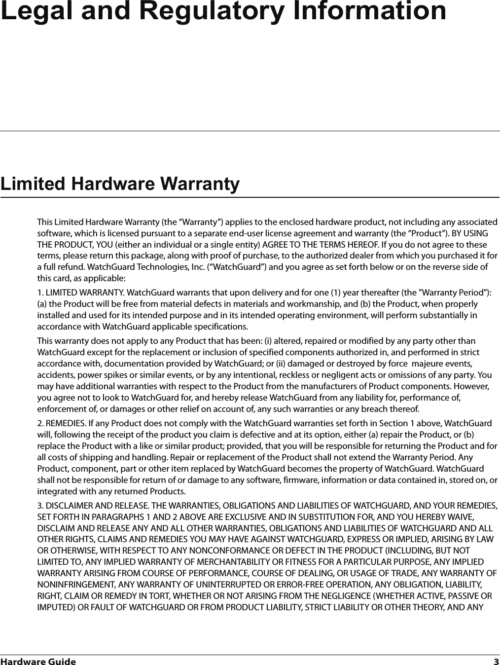 Hardware Guide 3Legal and Regulatory InformationLimited Hardware WarrantyThis Limited Hardware Warranty (the “Warranty”) applies to the enclosed hardware product, not including any associated software, which is licensed pursuant to a separate end-user license agreement and warranty (the “Product”). BY USING THE PRODUCT, YOU (either an individual or a single entity) AGREE TO THE TERMS HEREOF. If you do not agree to these terms, please return this package, along with proof of purchase, to the authorized dealer from which you purchased it for a full refund. WatchGuard Technologies, Inc. (“WatchGuard”) and you agree as set forth below or on the reverse side of this card, as applicable:1. LIMITED WARRANTY. WatchGuard warrants that upon delivery and for one (1) year thereafter (the &quot;Warranty Period&quot;): (a) the Product will be free from material defects in materials and workmanship, and (b) the Product, when properly installed and used for its intended purpose and in its intended operating environment, will perform substantially in accordance with WatchGuard applicable specifications.This warranty does not apply to any Product that has been: (i) altered, repaired or modified by any party other than WatchGuard except for the replacement or inclusion of specified components authorized in, and performed in strict accordance with, documentation provided by WatchGuard; or (ii) damaged or destroyed by force  majeure events, accidents, power spikes or similar events, or by any intentional, reckless or negligent acts or omissions of any party. You may have additional warranties with respect to the Product from the manufacturers of Product components. However, you agree not to look to WatchGuard for, and hereby release WatchGuard from any liability for, performance of, enforcement of, or damages or other relief on account of, any such warranties or any breach thereof.2. REMEDIES. If any Product does not comply with the WatchGuard warranties set forth in Section 1 above, WatchGuard will, following the receipt of the product you claim is defective and at its option, either (a) repair the Product, or (b) replace the Product with a like or similar product; provided, that you will be responsible for returning the Product and for all costs of shipping and handling. Repair or replacement of the Product shall not extend the Warranty Period. Any Product, component, part or other item replaced by WatchGuard becomes the property of WatchGuard. WatchGuard shall not be responsible for return of or damage to any software, firmware, information or data contained in, stored on, or integrated with any returned Products.3. DISCLAIMER AND RELEASE. THE WARRANTIES, OBLIGATIONS AND LIABILITIES OF WATCHGUARD, AND YOUR REMEDIES, SET FORTH IN PARAGRAPHS 1 AND 2 ABOVE ARE EXCLUSIVE AND IN SUBSTITUTION FOR, AND YOU HEREBY WAIVE, DISCLAIM AND RELEASE ANY AND ALL OTHER WARRANTIES, OBLIGATIONS AND LIABILITIES OF WATCHGUARD AND ALL OTHER RIGHTS, CLAIMS AND REMEDIES YOU MAY HAVE AGAINST WATCHGUARD, EXPRESS OR IMPLIED, ARISING BY LAW OR OTHERWISE, WITH RESPECT TO ANY NONCONFORMANCE OR DEFECT IN THE PRODUCT (INCLUDING, BUT NOT LIMITED TO, ANY IMPLIED WARRANTY OF MERCHANTABILITY OR FITNESS FOR A PARTICULAR PURPOSE, ANY IMPLIED WARRANTY ARISING FROM COURSE OF PERFORMANCE, COURSE OF DEALING, OR USAGE OF TRADE, ANY WARRANTY OF NONINFRINGEMENT, ANY WARRANTY OF UNINTERRUPTED OR ERROR-FREE OPERATION, ANY OBLIGATION, LIABILITY, RIGHT, CLAIM OR REMEDY IN TORT, WHETHER OR NOT ARISING FROM THE NEGLIGENCE (WHETHER ACTIVE, PASSIVE OR IMPUTED) OR FAULT OF WATCHGUARD OR FROM PRODUCT LIABILITY, STRICT LIABILITY OR OTHER THEORY, AND ANY 