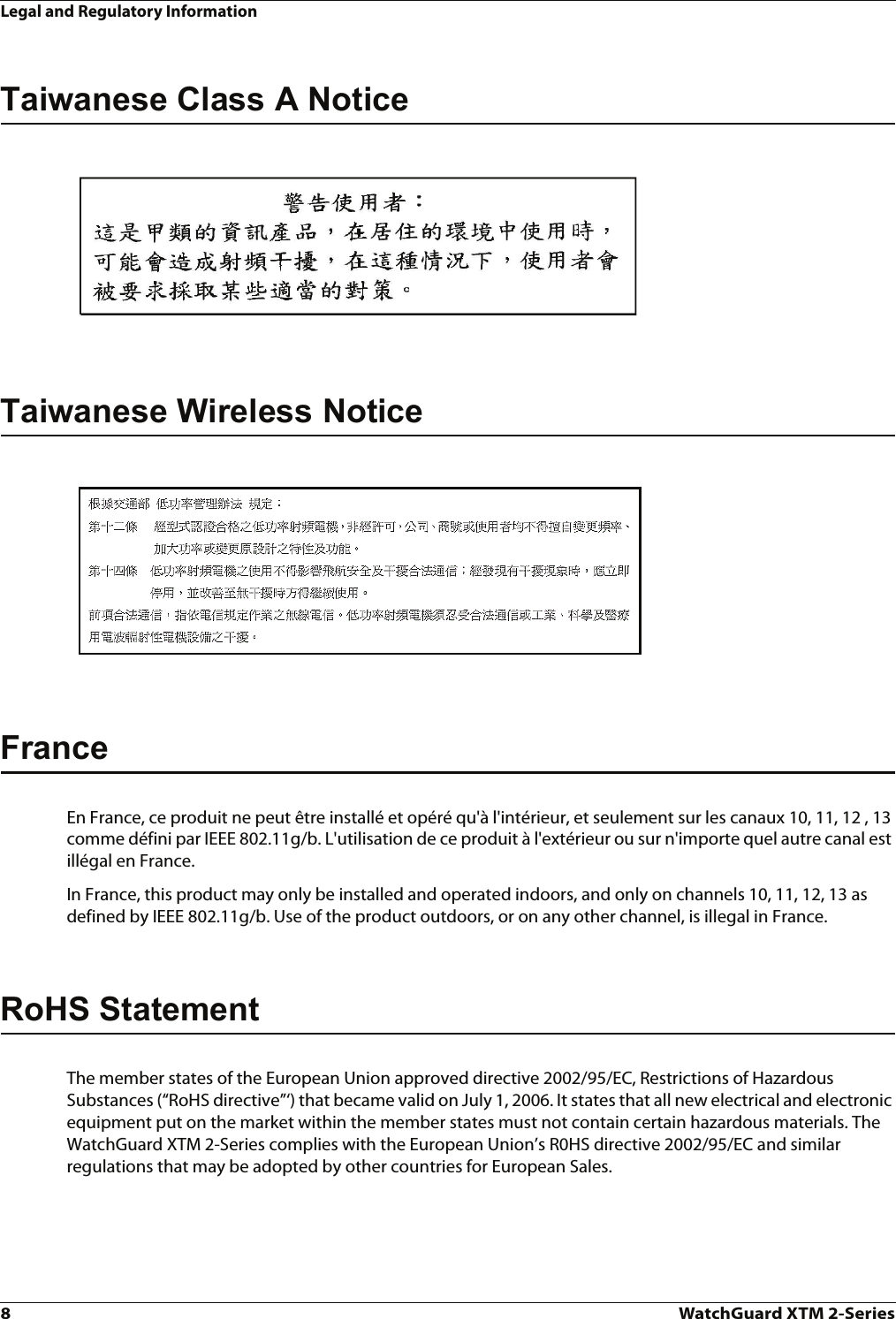 Legal and Regulatory Information8WatchGuard XTM 2-SeriesTaiwanese Class A NoticeTaiwanese Wireless NoticeFranceEn France, ce produit ne peut être installé et opéré qu&apos;à l&apos;intérieur, et seulement sur les canaux 10, 11, 12 , 13 comme défini par IEEE 802.11g/b. L&apos;utilisation de ce produit à l&apos;extérieur ou sur n&apos;importe quel autre canal est illégal en France.In France, this product may only be installed and operated indoors, and only on channels 10, 11, 12, 13 as defined by IEEE 802.11g/b. Use of the product outdoors, or on any other channel, is illegal in France.RoHS StatementThe member states of the European Union approved directive 2002/95/EC, Restrictions of Hazardous Substances (“RoHS directive”‘) that became valid on July 1, 2006. It states that all new electrical and electronic equipment put on the market within the member states must not contain certain hazardous materials. The WatchGuard XTM 2-Series complies with the European Union’s R0HS directive 2002/95/EC and similar regulations that may be adopted by other countries for European Sales. 