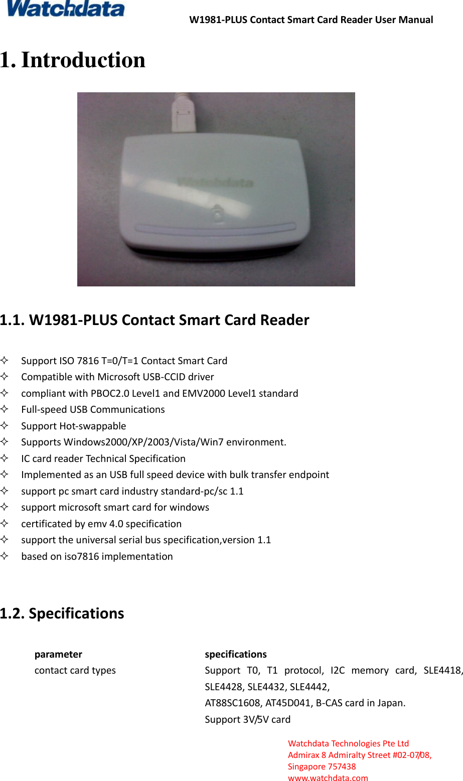 W1981-PLUS Contact Smart Card Reader User Manual  Watchdata Technologies Pte Ltd   Admirax 8 Admiralty Street #02‐07/08,   Singapore 757438   www.watchdata.com 1. Introduction  1.1. W1981-PLUS Contact Smart Card Reader  Support ISO 7816 T=0/T=1 Contact Smart Card  Compatible with Microsoft USB-CCID driver  compliant with PBOC2.0 Level1 and EMV2000 Level1 standard  Full-speed USB Communications  Support Hot-swappable  Supports Windows2000/XP/2003/Vista/Win7 environment.  IC card reader Technical Specification  Implemented as an USB full speed device with bulk transfer endpoint  support pc smart card industry standard-pc/sc 1.1  support microsoft smart card for windows  certificated by emv 4.0 specification  support the universal serial bus specification,version 1.1  based on iso7816 implementation    1.2. Specifications parameter specifications contact card types Support  T0,  T1  protocol,  I2C  memory  card,  SLE4418, SLE4428, SLE4432, SLE4442, AT88SC1608, AT45D041, B-CAS card in Japan. Support 3V/5V card   