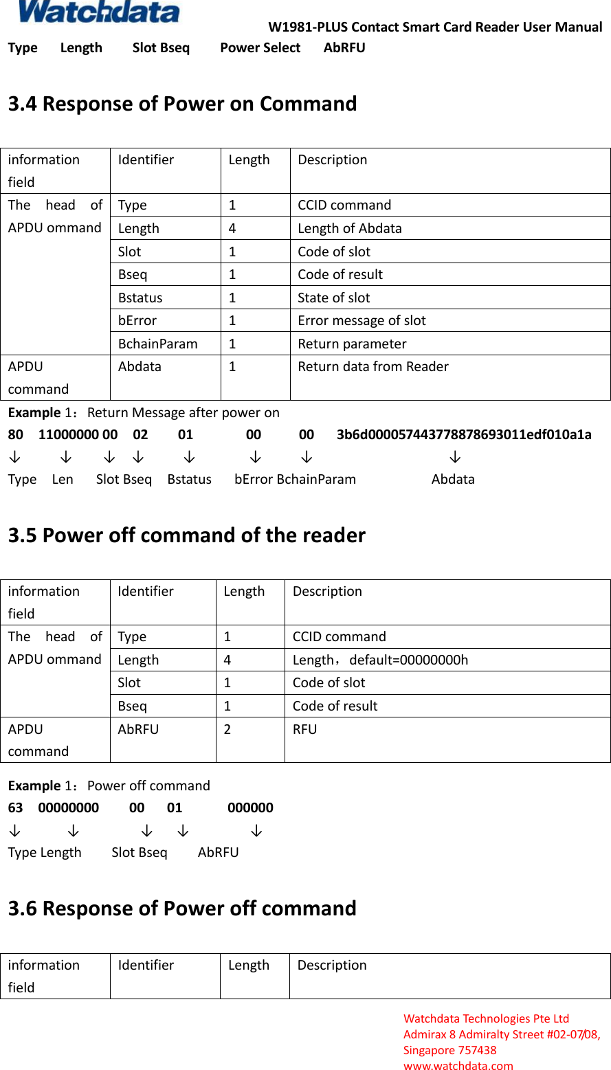 W1981-PLUS Contact Smart Card Reader User Manual  Watchdata Technologies Pte Ltd   Admirax 8 Admiralty Street #02‐07/08,   Singapore 757438   www.watchdata.com Type      Length        Slot Bseq        Power Select      AbRFU 3.4 Response of Power on Command information field Identifier Length Description The  head  of APDU ommand Type 1 CCID command Length 4 Length of Abdata Slot 1 Code of slot Bseq 1 Code of result Bstatus 1 State of slot bError 1 Error message of slot BchainParam 1 Return parameter APDU command Abdata 1 Return data from Reader Example 1：Return Message after power on 80    11000000 00    02        01              00          00      3b6d000057443778878693011edf010a1a           &darr;          &darr;    &darr;  &darr;     &darr;       &darr;     &darr;                  &darr; Type    Len      Slot Bseq    Bstatus    bError BchainParam                    Abdata 3.5 Power off command of the reader information field Identifier Length Description The  head  of APDU ommand Type 1 CCID command Length 4 Length，default=00000000h Slot 1 Code of slot Bseq 1 Code of result APDU command AbRFU 2 RFU Example 1：Power off command   63    00000000        00      01            000000 &darr;      &darr;        &darr;   &darr;        &darr;       Type Length        Slot Bseq        AbRFU 3.6 Response of Power off command information field Identifier Length Description 