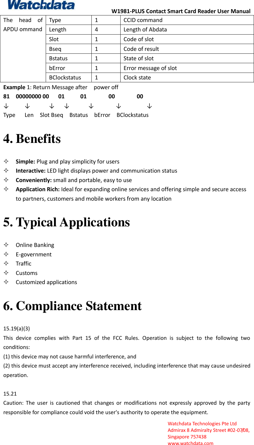 W1981-PLUS Contact Smart Card Reader User Manual  Watchdata Technologies Pte Ltd   Admirax 8 Admiralty Street #02‐07/08,   Singapore 757438   www.watchdata.com The  head  of APDU ommand Type 1 CCID command Length 4 Length of Abdata Slot 1 Code of slot Bseq 1 Code of result Bstatus 1 State of slot bError 1 Error message of slot BClockstatus 1 Clock state Example 1: Return Message after    power off   81    00000000 00      01          01              00              00                  &darr;     &darr;      &darr;   &darr;      &darr;       &darr;        &darr;           Type      Len    Slot Bseq    Bstatus    bError    BClockstatus 4. Benefits  Simple: Plug and play simplicity for users    Interactive: LED light displays power and communication status    Conveniently: small and portable, easy to use  Application Rich: Ideal for expanding online services and offering simple and secure access to partners, customers and mobile workers from any location   5. Typical Applications  Online Banking  E‐government    Traffic  Customs    Customized applications 6. Compliance Statement 15.19(a)(3) This  device  complies  with  Part  15  of  the  FCC  Rules.  Operation  is  subject  to  the  following  two conditions:   (1) this device may not cause harmful interference, and   (2) this device must accept any interference received, including interference that may cause undesired operation.  15.21 Caution:  The  user  is  cautioned  that  changes  or  modifications  not  expressly  approved  by  the  party responsible for compliance could void the user's authority to operate the equipment.   