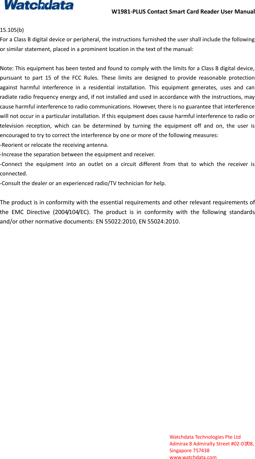 W1981-PLUS Contact Smart Card Reader User Manual  Watchdata Technologies Pte Ltd   Admirax 8 Admiralty Street #02‐07/08,   Singapore 757438   www.watchdata.com  15.105(b)   For a Class B digital device or peripheral, the instructions furnished the user shall include the following or similar statement, placed in a prominent location in the text of the manual:  Note: This equipment has been tested and found to comply with the limits for a Class B digital device, pursuant  to  part  15  of  the  FCC  Rules.  These  limits  are  designed  to  provide  reasonable  protection against  harmful  interference  in  a  residential  installation.  This  equipment  generates,  uses  and  can radiate radio frequency energy and, if not installed and used in accordance with the instructions, may cause harmful interference to radio communications. However, there is no guarantee that interference will not occur in a particular installation. If this equipment does cause harmful interference to radio or television  reception,  which  can  be  determined  by  turning  the  equipment  off  and  on,  the  user  is encouraged to try to correct the interference by one or more of the following measures:   -Reorient or relocate the receiving antenna.   -Increase the separation between the equipment and receiver.   -Connect  the  equipment  into  an  outlet  on  a  circuit  different  from  that  to  which  the  receiver  is connected.   -Consult the dealer or an experienced radio/TV technician for help.  The product is in conformity with the essential requirements and other relevant requirements of the  EMC  Directive  (2004/104/EC).  The  product  is  in  conformity  with  the  following  standards and/or other normative documents: EN 55022:2010, EN 55024:2010. 