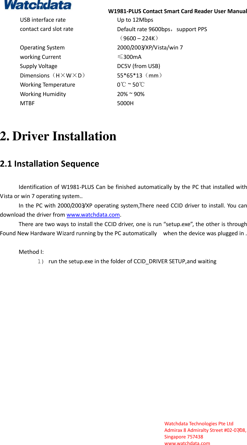 W1981-PLUS Contact Smart Card Reader User Manual  Watchdata Technologies Pte Ltd   Admirax 8 Admiralty Street #02‐07/08,   Singapore 757438   www.watchdata.com USB interface rate Up to 12Mbps contact card slot rate Default rate 9600bps，support PPS （9600 &ndash; 224K） Operating System 2000/2003/XP/Vista/win 7 working Current &le;300mA Supply Voltage   DC5V (from USB) Dimensions（H&times;W&times;D） 55*65*13（mm） Working Temperature 0℃ ~ 50℃ Working Humidity 20% ~ 90% MTBF 5000H  2. Driver Installation 2.1 Installation Sequence Identification of W1981-PLUS Can be finished automatically by the PC that installed with Vista or win 7 operating system.. In the PC with 2000/2003/XP operating system,There need CCID driver to install. You can download the driver from www.watchdata.com. There are two ways to install the CCID driver, one is run &ldquo;setup.exe&rdquo;, the other is through Found New Hardware Wizard running by the PC automatically  when the device was plugged in .  Method I: 1) run the setup.exe in the folder of CCID_DRIVER SETUP,and waiting      