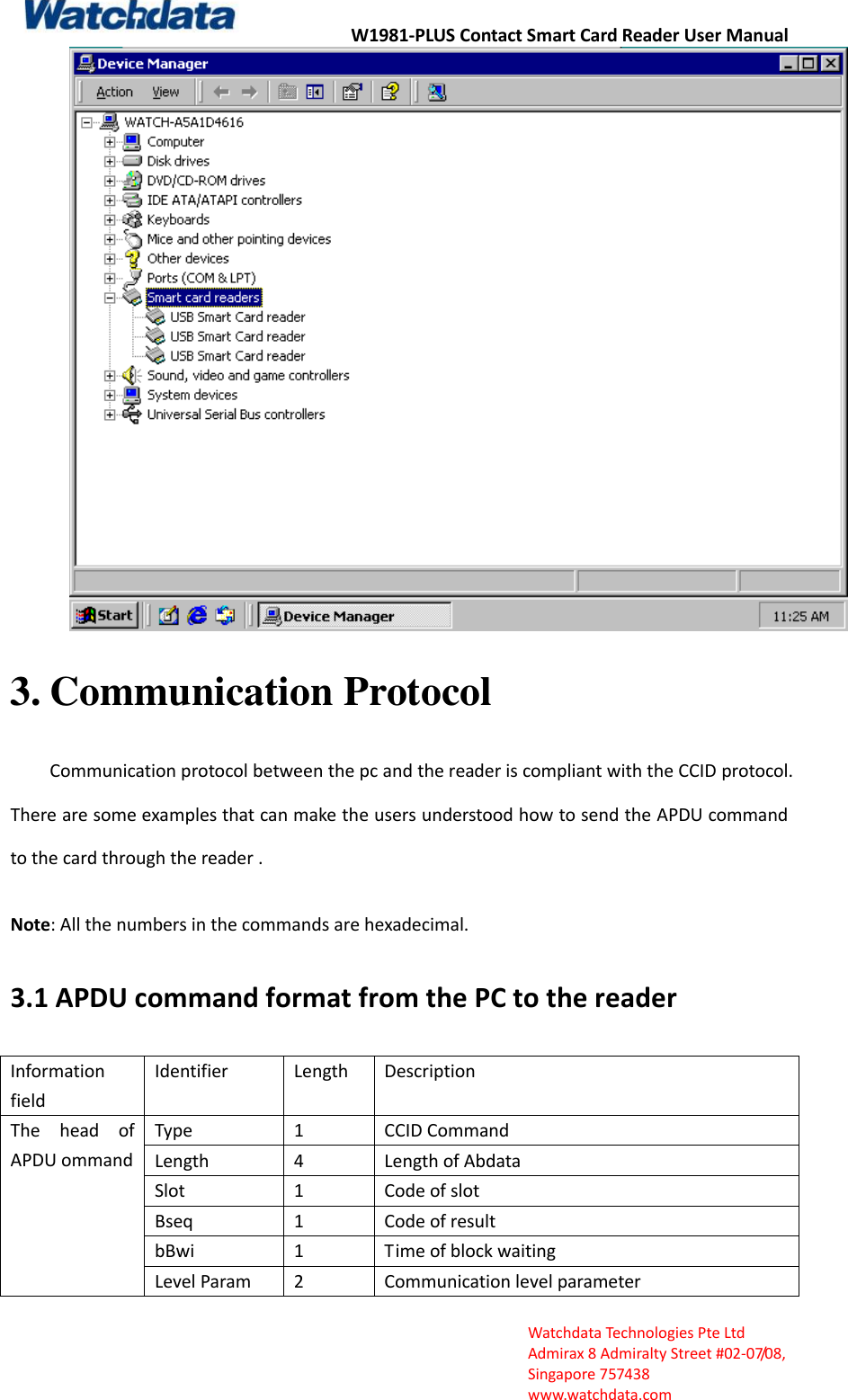 W1981-PLUS Contact Smart Card Reader User Manual  Watchdata Technologies Pte Ltd   Admirax 8 Admiralty Street #02‐07/08,   Singapore 757438   www.watchdata.com  3. Communication Protocol Communication protocol between the pc and the reader is compliant with the CCID protocol. There are some examples that can make the users understood how to send the APDU command to the card through the reader .  Note: All the numbers in the commands are hexadecimal. 3.1 APDU command format from the PC to the reader Information field Identifier Length Description The  head  of APDU ommand Type 1 CCID Command   Length 4 Length of Abdata   Slot 1 Code of slot Bseq 1 Code of result bBwi 1 Time of block waiting Level Param 2 Communication level parameter 