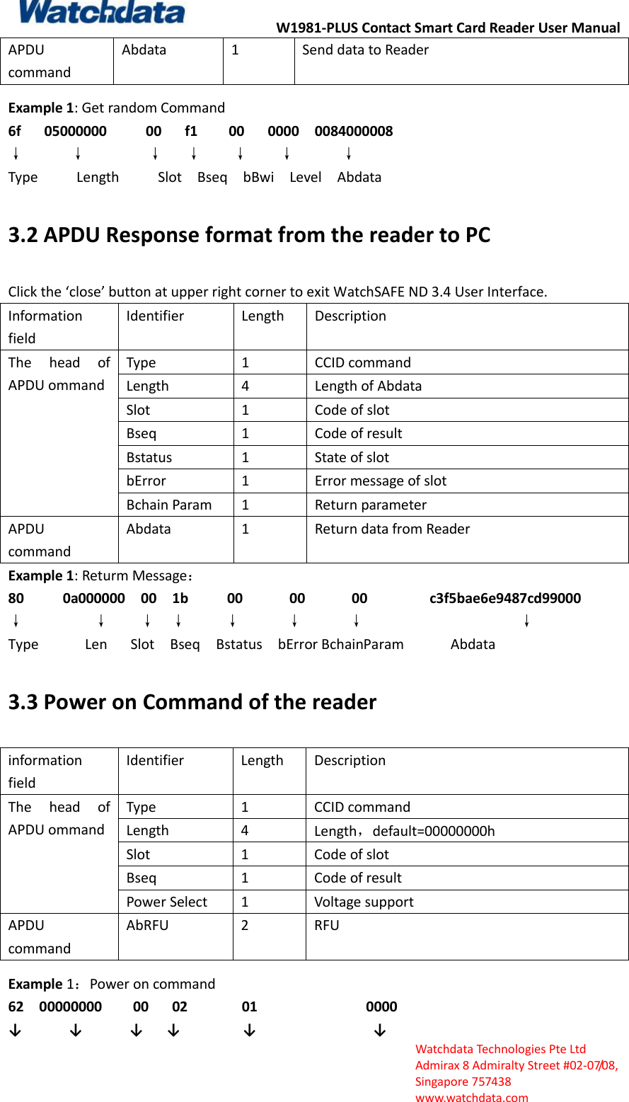 W1981-PLUS Contact Smart Card Reader User Manual  Watchdata Technologies Pte Ltd   Admirax 8 Admiralty Street #02‐07/08,   Singapore 757438   www.watchdata.com APDU command   Abdata 1 Send data to Reader   Example 1: Get random Command 6f    05000000      00    f1     00      0000    0084000008     &darr;          &darr;        &darr;      &darr;    &darr;        &darr;            &darr;       Type          Length          Slot    Bseq    bBwi    Level    Abdata 3.2 APDU Response format from the reader to PC Click the &lsquo;close&rsquo; button at upper right corner to exit WatchSAFE ND 3.4 User Interface.   Information field Identifier Length Description The  head  of APDU ommand Type 1 CCID command   Length 4 Length of Abdata   Slot 1 Code of slot Bseq 1 Code of result Bstatus 1 State of slot bError 1 Error message of slot Bchain Param 1 Return parameter APDU command Abdata 1 Return data from Reader Example 1: Returm Message： 80          0a000000    00    1b      00        00      00         c3f5bae6e9487cd99000 &darr;                  &darr;        &darr;  &darr;     &darr;      &darr;      &darr;                    &darr; Type            Len      Slot    Bseq    Bstatus    bError BchainParam            Abdata 3.3 Power on Command of the reader information field Identifier Length Description The  head  of APDU ommand Type 1 CCID command Length 4 Length，default=00000000h Slot 1 Code of slot Bseq 1 Code of result Power Select 1 Voltage support APDU command AbRFU 2 RFU Example 1：Power on command 62  00000000    00   02       01              0000 &darr;      &darr;      &darr;   &darr;        &darr;               &darr;       