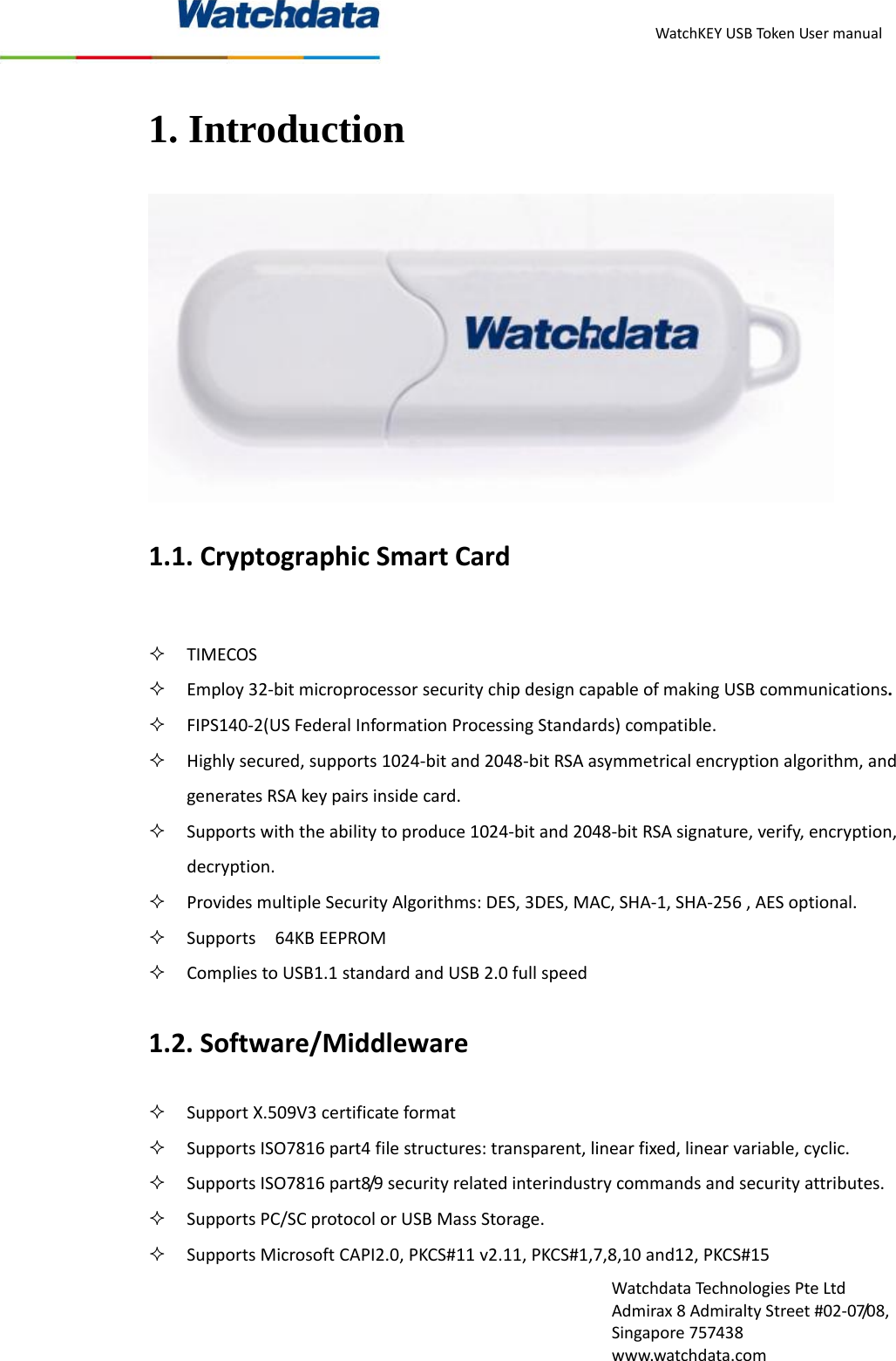 WatchKEYUSBTokenUsermanualWatchdataTechnologiesPteLtdAdmirax8AdmiraltyStreet#02‐07/08,Singapore757438www.watchdata.com1. Introduction 1.1.CryptographicSmartCard TIMECOS Employ32‐bitmicroprocessorsecuritychipdesigncapableofmakingUSBcommunications. FIPS140‐2(USFederalInformationProcessingStandards)compatible. Highlysecured,supports1024‐bitand2048‐bitRSAasymmetricalencryptionalgorithm,andgeneratesRSAkeypairsinsidecard. Supportswiththeabilitytoproduce1024‐bitand2048‐bitRSAsignature,verify,encryption,decryption. ProvidesmultipleSecurityAlgorithms:DES,3DES,MAC,SHA‐1,SHA‐256,AESoptional. Supports64KBEEPROM CompliestoUSB1.1standardandUSB2.0fullspeed1.2.Software/Middleware SupportX.509V3certificateformat SupportsISO7816part4filestructures:transparent,linearfixed,linearvariable,cyclic. SupportsISO7816part8/9securityrelatedinterindustrycommandsandsecurityattributes. SupportsPC/SCprotocolorUSBMassStorage. SupportsMicrosoftCAPI2.0,PKCS#11v2.11,PKCS#1,7,8,10and12,PKCS#15